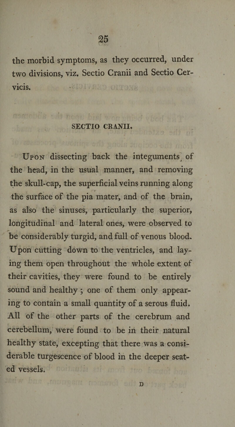 the morbid symptoms, as they occurred, under two divisions, viz. Sectio Cranii and Sectio Cer- vicis. SECTIO CRANII. Upon dissecting back the integuments, of the head, in the usual manner, and removing the skull-cap, the superficial veins running along the surface of the pia mater, and of the brain, as also the sinuses, particularly the superior, longitudinal and lateral ones, were observed to be considerably turgid, and full of venous blood. Upon cutting down to the ventricles, and lay¬ ing them open throughout the whole extent of their cavities, they were found to be entirely sound and healthy ; one of them only appear¬ ing to contain a small quantity of a serous fluid. All of the other parts of the cerebrum and cerebellum, were found to be in their natural healthy state, excepting that there was a consi¬ derable turgescence of blood in the deeper seat¬ ed vessels. D i