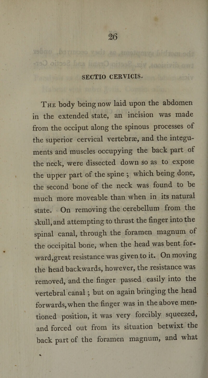 .  - •• SECTIO CERVICIS. The body being now laid upon the abdomen in the extended state, an incision was made from the occiput along the spinous processes of the superior cervical vertebrae, and the integu¬ ments and muscles occupying the back part of the neck, were dissected down so as to expose the upper part of the spine \ which being done, the second bone of the neck was found to be much more moveable than when in its natural state. On removing the cerebellum from the skull, and attempting to thrust the finger into the spinal canal, through the foramen magnum of the occipital bone, when the head was bent for¬ ward,great resistance was given to it. On moving the head backwards, however, the resistance was removed, and the finger passed easily into the vertebral canal; but on again bringing the head forwards,when the finger was in the above men¬ tioned position, it was very forcibly squeezed, and forced out from its situation betwixt the back part of the foramen magnum, and what %