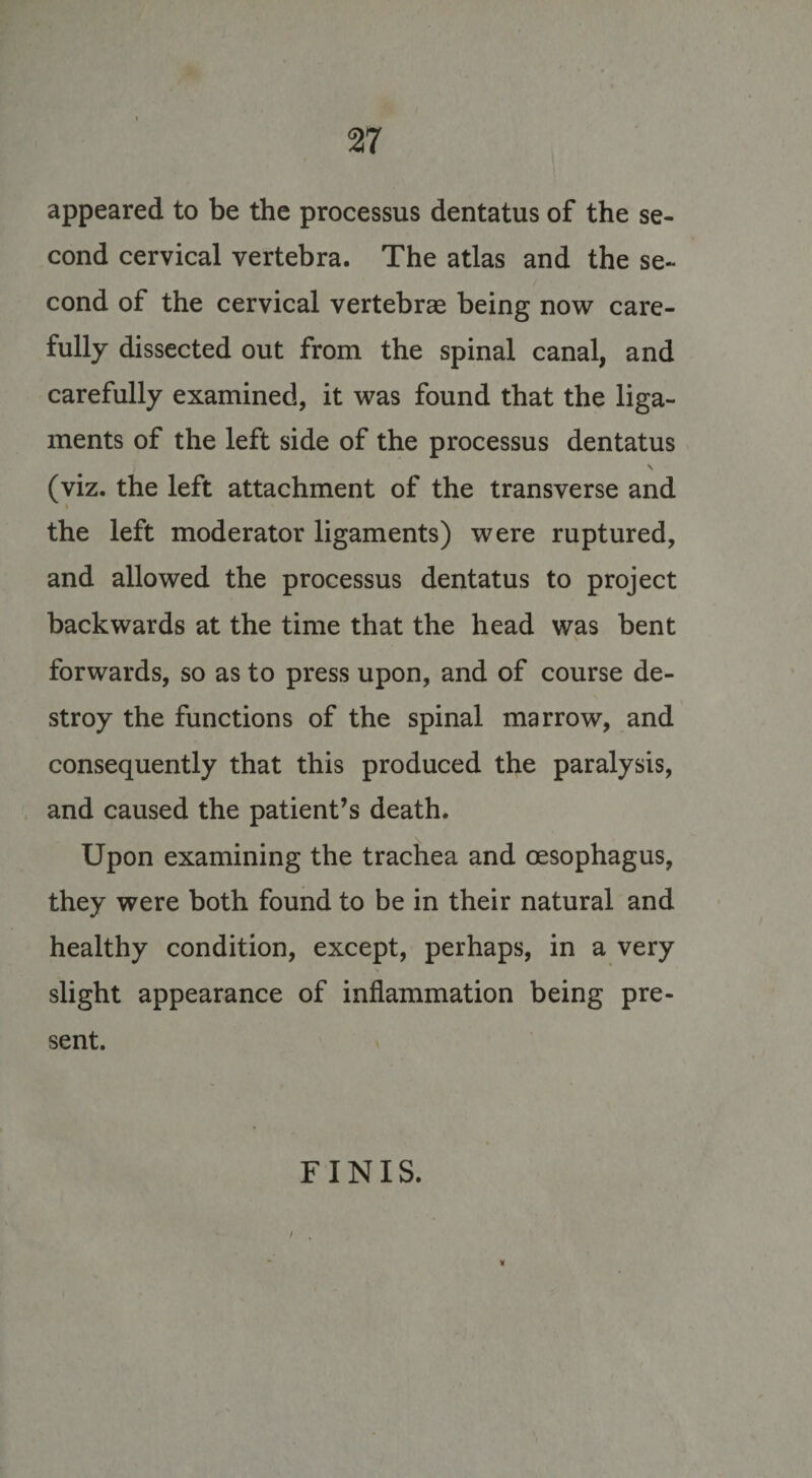 appeared to be the processus dentatus of the se¬ cond cervical vertebra. The atlas and the se¬ cond of the cervical vertebrae being now care¬ fully dissected out from the spinal canal, and carefully examined, it was found that the liga¬ ments of the left side of the processus dentatus \ (viz. the left attachment of the transverse and the left moderator ligaments) were ruptured, and allowed the processus dentatus to project backwards at the time that the head was bent forwards, so as to press upon, and of course de¬ stroy the functions of the spinal marrow, and consequently that this produced the paralysis, and caused the patient’s death. Upon examining the trachea and oesophagus, they were both found to be in their natural and healthy condition, except, perhaps, in a very slight appearance of inflammation being pre¬ sent. FINIS.