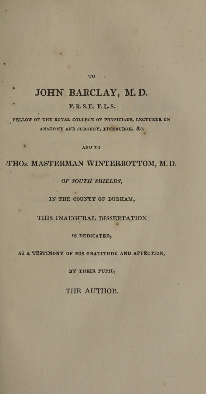 TO JOHN BARCLAY, M. D. F. R. S. E. F. L. S. 0 FELLOW OF THE ROYAL COLLEGE OF PHYSICIANS, LECTURER ON ANATOMY AND SURGERY, EDINBURGH, &amp;C. * AND TO THOs. MASTERMAN WINTERBOTTOM, M.D. OF SOUTH SHIELDS, IN THE COUNTY OF DURHAM, THIS INAUGURAL DISSERTATION 4 IS DEDICATED, AS A TESTIMONY OF HIS GRATITUDE AND AFFECTION, BY THEIR PUPIL,