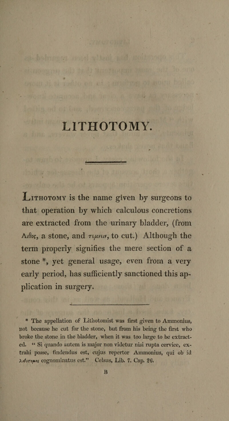 LITHOTOMY. Lithotomy is the name given by surgeons to that operation by which calculous concretions are extracted from the urinary bladder, (from Ai9of9 a stone, and Tipniv, to cut.) Although the term properly signifies the mere section of a stone *, yet general usage, even from a very early period, has sufficiently sanctioned this ap¬ plication in surgery. * The appellation of Lithotomist was first given to Ammonius, not because he cut for the stone, but from his being the first who broke the stone in the bladder, when it was too large to be extract¬ ed. “ Si quando autem is major non videtur nisi rupta cervice, ex- trahi posse, findendus est, cujus repertor Ammonius, qui ob id *.dor«p»s cognominatus est.” Celsus, Lib. 7. Cap. 26. B