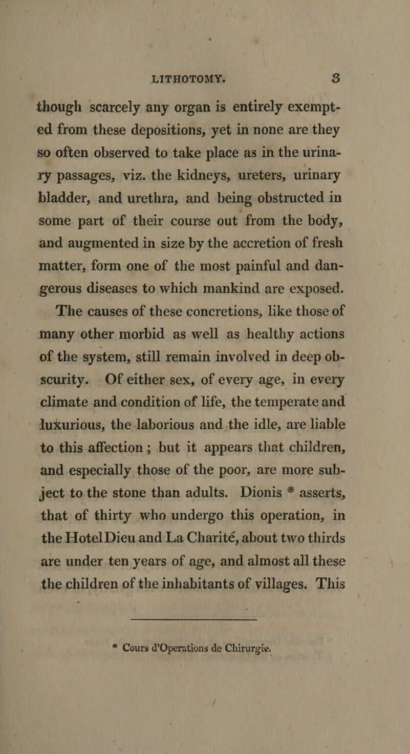 LITHOTOMY. 3 though scarcely any organ is entirely exempt¬ ed from these depositions, yet in none are they so often observed to take place as in the urina- i ry passages, viz. the kidneys, ureters, urinary bladder, and urethra, and being obstructed in some part of their course out from the body, and augmented in size by the accretion of fresh matter, form one of the most painful and dan¬ gerous diseases to which mankind are exposed. The causes of these concretions, like those of many other morbid as well as healthy actions of the system, still remain involved in deep ob¬ scurity. Of either sex, of every age, in every climate and condition of life, the temperate and luxurious, the laborious and the idle, are liable to this affection ; but it appears that children, and especially those of the poor, are more sub¬ ject to the stone than adults. Dionis * asserts, that of thirty who undergo this operation, in the Hotel Dieu and La Charite, about two thirds are under ten years of age, and almost all these the children of the inhabitants of villages. This * Cours d’Operations de Chirurgie. /