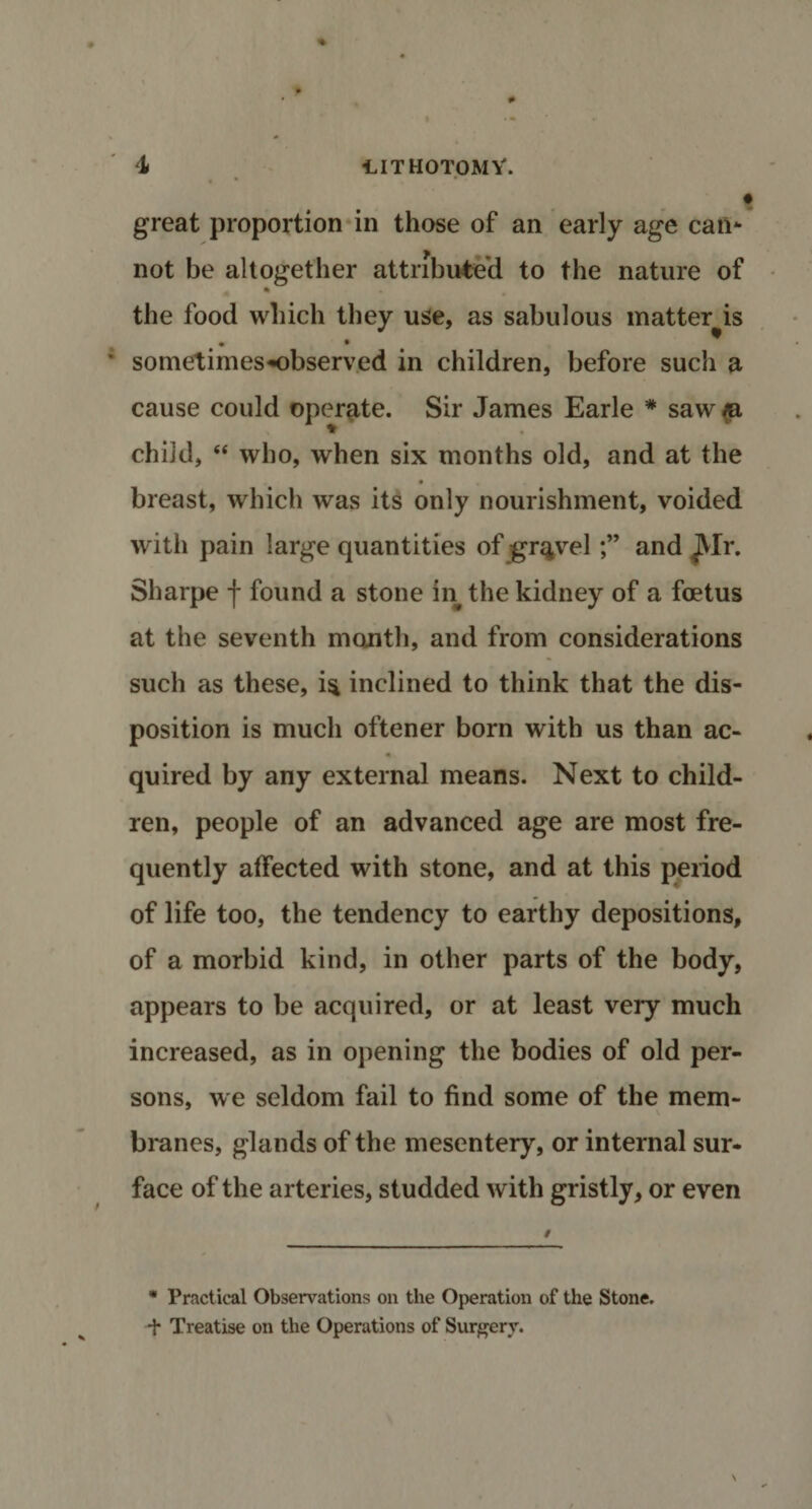 great proportion in those of an early age can* not be altogether attributed to the nature of * the food which they use, as sabulous matter is sometimes-observed in children, before such a cause could operate. Sir James Earle * saw ia child, “ who, when six months old, and at the • breast, which was its only nourishment, voided with pain large quantities of graveland JVIr. Sharpe j- found a stone in the kidney of a foetus at the seventh mouth, and from considerations such as these, is inclined to think that the dis¬ position is much oftener born with us than ac¬ quired by any external means. Next to child¬ ren, people of an advanced age are most fre¬ quently affected with stone, and at this period of life too, the tendency to earthy depositions, of a morbid kind, in other parts of the body, appears to be acquired, or at least very much increased, as in opening the bodies of old per¬ sons, we seldom fail to find some of the mem¬ branes, glands of the mesentery, or internal sur¬ face of the arteries, studded with gristly, or even * Practical Observations on the Operation of the Stone, ■f Treatise on the Operations of Surgery.