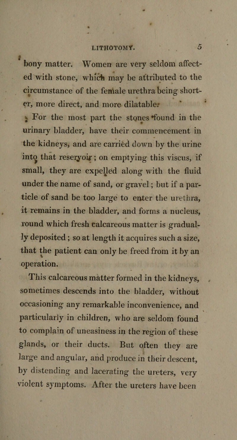 bony matter. Women are very seldom affect¬ ed with stone, which may be attributed to the circumstance of the female urethra being short- ♦ • er, more direct, and more dilatable: ;• For the most part the stones •found in the urinary bladder, have their commencement in « . • the kidneys* and are carried down by the urine into that reseryoir; on emptying this viscus, if small, they are expelled along with the fluid under the name of sand, or gravel; but if a par¬ ticle of sand be too large to enter the urethra, it remains in the bladder, and forms a nucleus, round which fresh calcareous matter is gradual¬ ly deposited; so at length it acquires such a size, that the patient can only be freed from it by an operation. This calcareous matter formed in the kidneys, sometimes descends into the bladder, without occasioning any remarkable inconvenience, and particularly in children, who are seldom found to complain of uneasiness in the region of these glands, or their ducts. But often they are large and angular, and produce in their descent, by distending and lacerating the ureters, very violent symptoms. After the ureters have been