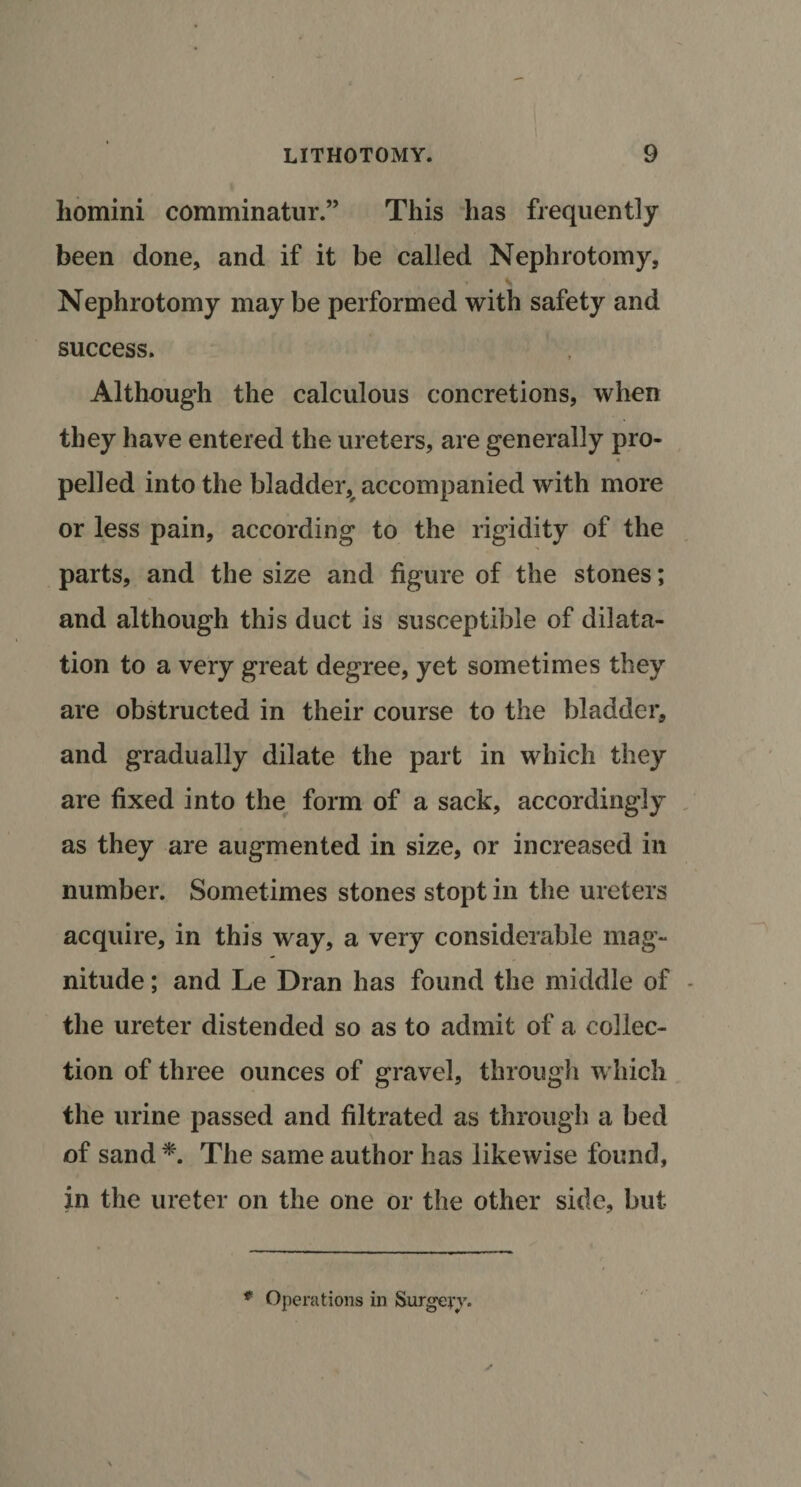 liomini comminatur.” This has frequently been done, and if it be called Nephrotomy, Nephrotomy may be performed with safety and success. Although the calculous concretions, when they have entered the ureters, are generally pro¬ pelled into the bladder, accompanied with more or less pain, according to the rigidity of the parts, and the size and figure of the stones; and although this duct is susceptible of dilata¬ tion to a very great degree, yet sometimes they are obstructed in their course to the bladder, and gradually dilate the part in which they are fixed into the form of a sack, accordingly as they are augmented in size, or increased in number. Sometimes stones stopt in the ureters acquire, in this way, a very considerable mag¬ nitude ; and Le Dran has found the middle of - the ureter distended so as to admit of a collec¬ tion of three ounces of gravel, through which the urine passed and filtrated as through a bed of sand *. The same author has likewise found, in the ureter on the one or the other side, but * Operations in Surgery.