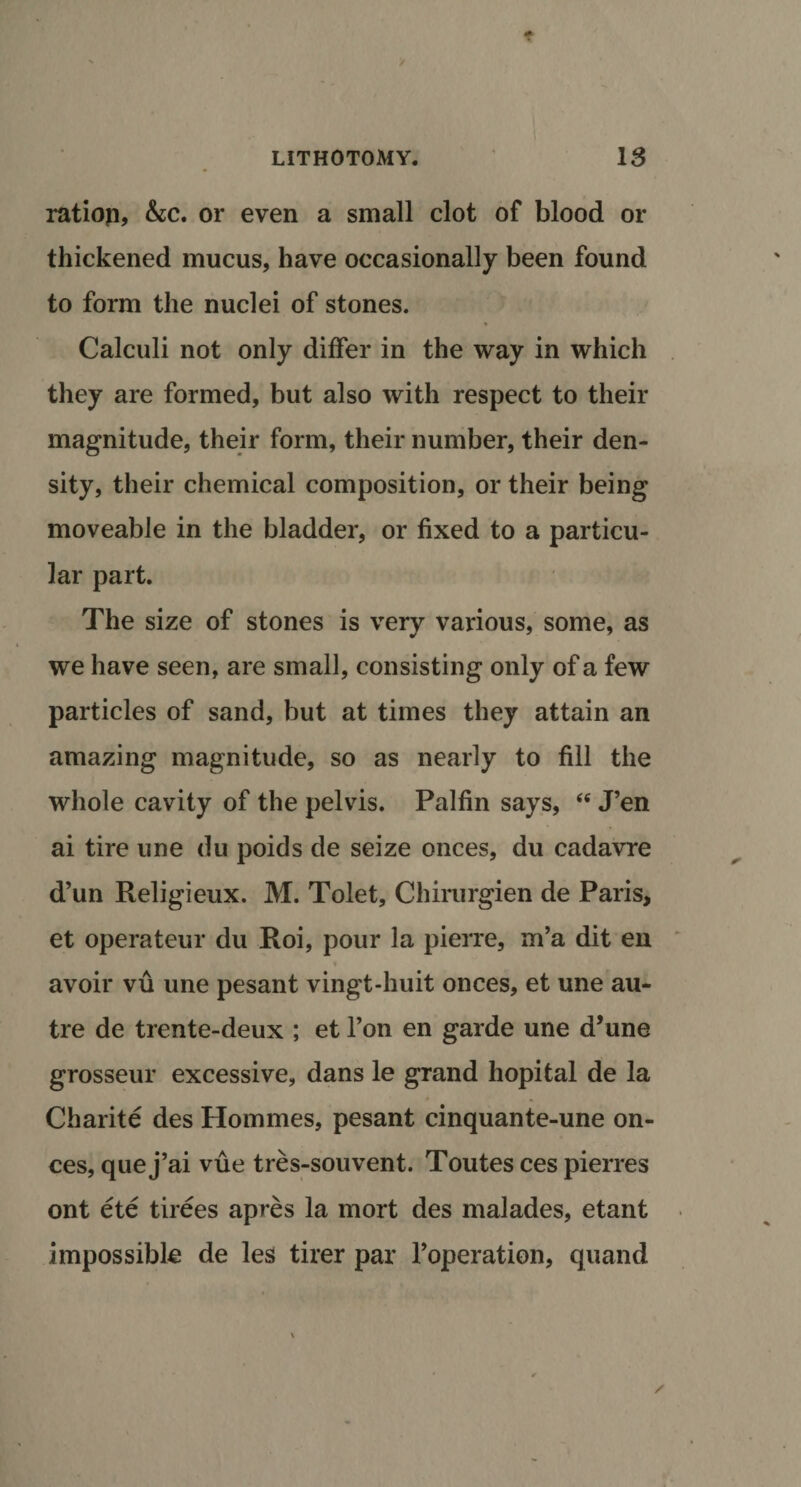 ratiop, &amp;c. or even a small clot of blood or thickened mucus, have occasionally been found to form the nuclei of stones. Calculi not only differ in the way in which they are formed, but also with respect to their magnitude, their form, their number, their den¬ sity, their chemical composition, or their being moveable in the bladder, or fixed to a particu¬ lar part. The size of stones is very various, some, as we have seen, are small, consisting only of a few particles of sand, but at times they attain an amazing magnitude, so as nearly to fill the whole cavity of the pelvis. Palfin says, &lt;e J’en ai tire une du poids de seize onces, du cadavre d’un Religieux. M. Tolet, Chirurgien de Paris, et operateur du Hoi, pour la pierre, m’a dit en avoir vu une pesant vingt-huit onces, et une au¬ tre de trente-deux ; et l’on en garde une d’une grosseur excessive, dans le grand hopital de la Charite des Homines, pesant cinquante-une on¬ ces, que j’ai vue tres-souvent. Toutes ces pierres ont ete tirees apres la mort des malades, etant impossible de les tirer par Toperation, quand