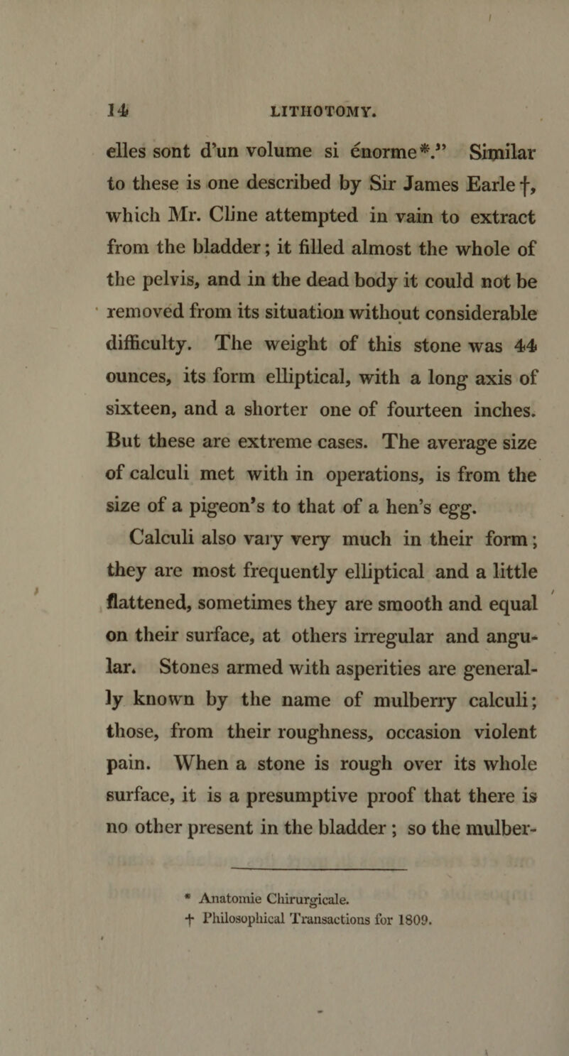 / 14* LITHOTOMY. elles sont (Tun volume si enorme*.” Similar to these is one described by Sir James Earle f, which Mr. Cline attempted in vain to extract from the bladder; it filled almost the whole of the pelvis, and in the dead body it could not be • removed from its situation without considerable difficulty. The weight of this stone was 44 ounces, its form elliptical, with a long axis of sixteen, and a shorter one of fourteen inches. But these are extreme cases. The average size of calculi met with in operations, is from the size of a pigeon’s to that of a hen’s egg. Calculi also vary very much in their form; they are most frequently elliptical and a little flattened, sometimes they are smooth and equal on their surface, at others irregular and angu¬ lar. Stones armed with asperities are general¬ ly known by the name of mulberry calculi; those, from their roughness, occasion violent pain. When a stone is rough over its whole surface, it is a presumptive proof that there is no other present in the bladder ; so the mulber- * Anatomie Chirunricale. o ■j* Philosophical Transactions for 1809.