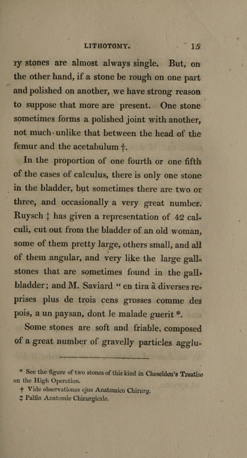 ry stones are almost always single. But, on the other hand, if a stone be rough on one part and polished on another, we have strong reason 4 to suppose that more are present. One stone sometimes forms a polished joint with another, not much • unlike that between the head of the femur and the acetabulum f. In the proportion of one fourth or one fifth of the cases of calculus, there is only one stone in the bladder, but sometimes there are two or three, and occasionally a very great number. Ruysch £ has given a representation of 42 cal¬ culi, cut out from the bladder of an old woman, some of them pretty large, others small, and all J of them angular, and very like the large gall¬ stones that are sometimes found in the gall¬ bladder ; and M. Saviard “ en tira a diverses re¬ prises plus de trois cens grosses comme des pois, a un paysan, dont le malade guerit *. Some stones are soft and friable, composed of a great number of gravelly particles agglu- * See the %ure of two stones of this kind in Cheselden’s Treatise on the High Operation. t Vide observations ejus Anatomico Chirare. X Palfin Anatomie Chirurgicale.