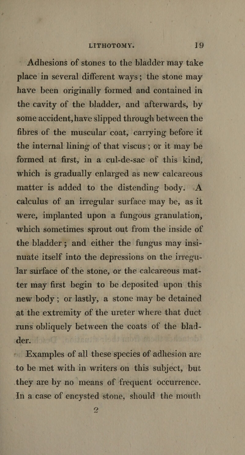 Adhesions of stones to the bladder may take place in several different ways; the stone may have been originally formed and contained in the cavity of the bladder, and afterwards, by some accident, have slipped through between the fibres of the muscular coat, carrying before it the internal lining of that viscus ; or it may be formed at first, in a cul-de-sac of this kind, which is gradually enlarged as new calcareous matter is added to the distending body. A calculus of an irregular surface may be, as it were, implanted upon a fungous granulation, which sometimes sprout out from the inside of the bladder; and either the fungus may insi¬ nuate itself into the depressions on the irregu¬ lar surface of the stone, or the calcareous mat¬ ter may first begin to be deposited upon this new body ; or lastly, a stone may be detained at the extremity of the ureter where that duct runs obliquely between the coats of the blad¬ der. Examples of all these species of adhesion are to be met with in writers on this subject, but they are by no means of frequent occurrence. In a case of encysted stone, should the mouth o