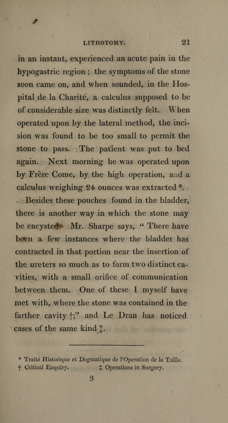 in an instant, experienced an acute pain in the hypogastric region ; the symptoms of the stone soon came on, and when sounded, in the Hos¬ pital de la Charite, a calculus supposed to be of considerable size was distinctly felt. When operated upon by the lateral method, the inci¬ sion was found to be too small to permit the stone to pass. The patient was put to bed again. Next morning he was operated upon by Frere Come, by the high operation, and a calculus weighing 24 ounces was extracted *. Besides these pouches found in the bladder, there is another way in which the stone may be encysted?- Mr. Sharpe says, “ There have been a few instances where the bladder has contracted in that portion near the insertion of the ureters so much as to form two distinct ca¬ vities, with a small orifice of communication between them. One of these I myself have met with, where the stone was contained in the farther cavity fand Le Dran has noticed cases of the same kind t. * Traite Historique et Dogmatique de l’Operation de la Taille. f Critical Enquiry. X Operations in Surgery. 3