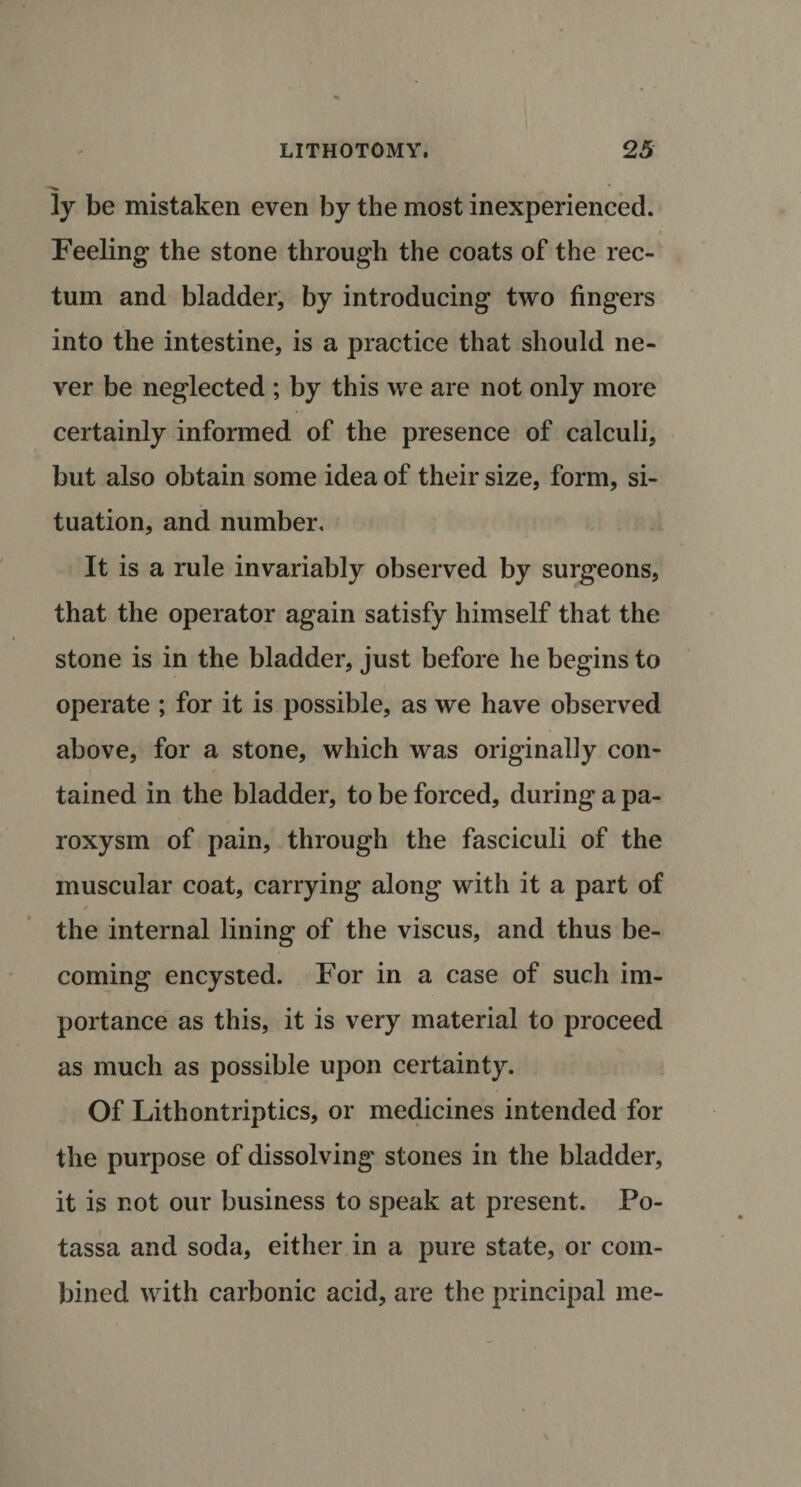 ly be mistaken even by the most inexperienced. Feeling the stone through the coats of the rec¬ tum and bladder, by introducing two fingers into the intestine, is a practice that should ne¬ ver be neglected ; by this we are not only more certainly informed of the presence of calculi, but also obtain some idea of their size, form, si¬ tuation, and number. It is a rule invariably observed by surgeons, that the operator again satisfy himself that the stone is in the bladder, just before he begins to operate ; for it is possible, as we have observed above, for a stone, which was originally con¬ tained in the bladder, to be forced, during a pa¬ roxysm of pain, through the fasciculi of the muscular coat, carrying along with it a part of / the internal lining of the viscus, and thus be¬ coming encysted. For in a case of such im¬ portance as this, it is very material to proceed as much as possible upon certainty. Of Lithontriptics, or medicines intended for the purpose of dissolving stones in the bladder, it is not our business to speak at present. Po- tassa and soda, either in a pure state, or com¬ bined with carbonic acid, are the principal me-