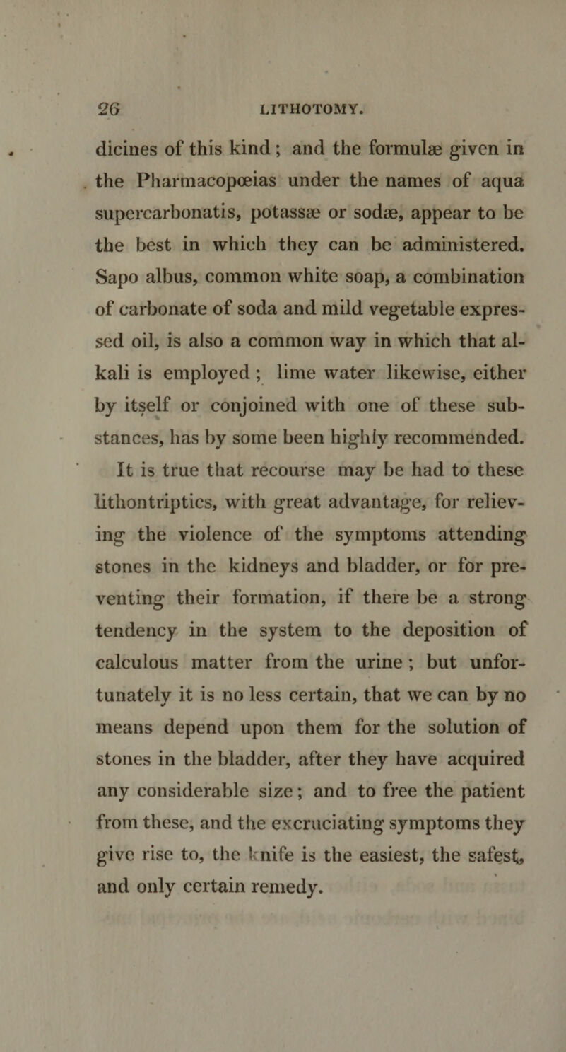 dicines of this kind ; and the formulae given in the Pharmacopoeias under the names of aqua supercarbonatis, potassae or sodae, appear to be the best in which they can be administered. Sapo albus, common white soap, a combination of carbonate of soda and mild vegetable expres¬ sed oil, is also a common way in which that al¬ kali is employed; lime water likewise, either by itself or conjoined with one of these sub¬ stances, has by some been highly recommended. It is true that recourse may be had to these lithontriptics, with great advantage, for reliev¬ ing the violence of the symptoms attending stones in the kidneys and bladder, or for pre¬ venting their formation, if there be a strong tendency in the system to the deposition of calculous matter from the urine ; but unfor¬ tunately it is no less certain, that we can by no means depend upon them for the solution of stones in the bladder, after they have acquired any considerable size; and to free the patient from these, and the excruciating symptoms they give rise to, the knife is the easiest, the safest, % and only certain remedy.