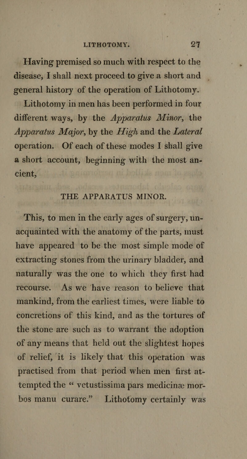 Having premised so much with respect to the disease, I shall next proceed to give a short and general history of the operation of Lithotomy. Lithotomy in men has been performed in four different ways, by the Apparatus Minor, the Apparatus Major, by the High and the Lateral operation. Of each of these modes I shall give a short account, beginning with the most an¬ cient, \ THE APPARATUS MINOR. This, to men in the early ages of surgery, un¬ acquainted with the anatomy of the parts, must have appeared to be the most simple mode of extracting stones from the urinary bladder, and naturally was the one to which they first had recourse. As we have reason to believe that mankind, from the earliest times, were liable to concretions of this kind, and as the tortures of the stone are such as to warrant the adoption of any means that held out the slightest hopes of relief, it is likely that this operation was practised from that period when men first at¬ tempted the &lt;c vetustissima pars medicinae mor- bos manu curare.” Lithotomy certainly was