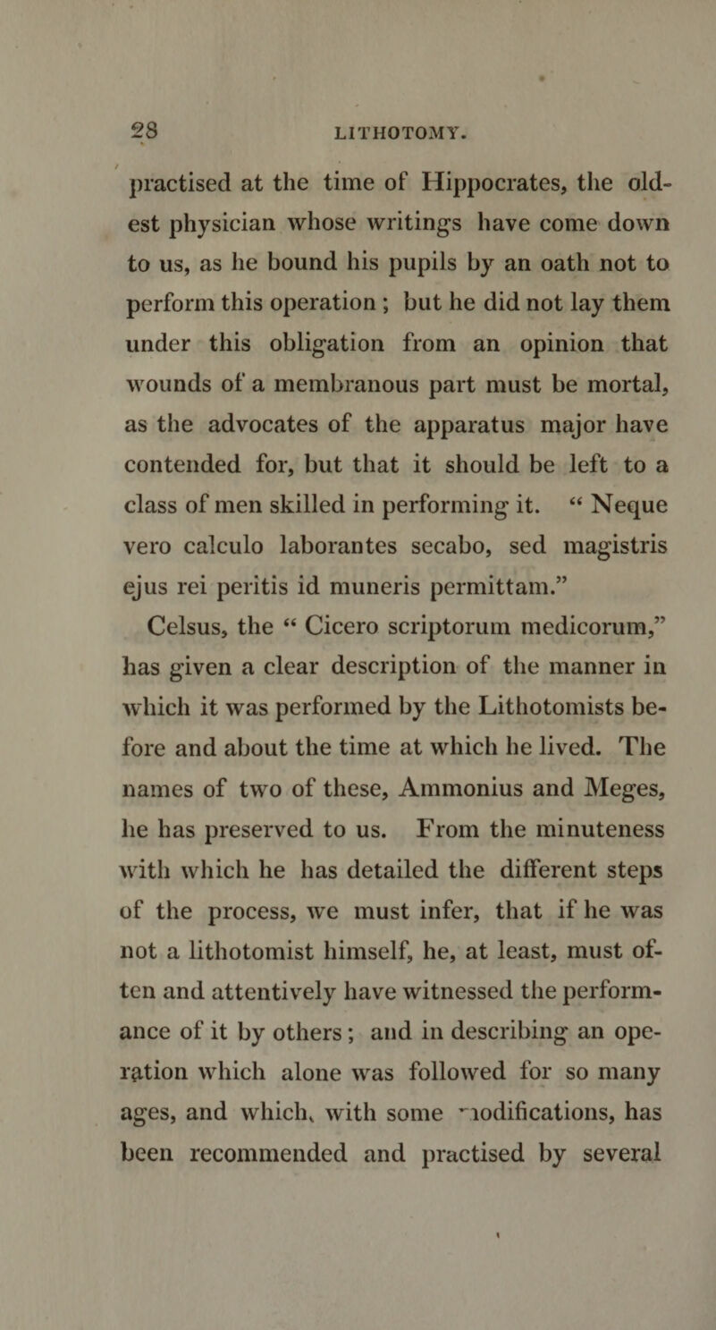 / practised at the time of Hippocrates, the old¬ est physician whose writings have come down to us, as he bound his pupils by an oath not to perform this operation ; but he did not lay them under this obligation from an opinion that wounds of a membranous part must be mortal, as the advocates of the apparatus major have contended for, but that it should be left to a class of men skilled in performing it. “ Neque vero calculo laborantes secabo, sed magistris ejus rei peritis id muneris permittam.” Celsus, the “ Cicero scriptorum medicorum,” has given a clear description of the manner in which it was performed by the Lithotomists be¬ fore and about the time at which he lived. The names of two of these, Ammonius and Meges, he has preserved to us. From the minuteness with which he has detailed the different steps of the process, we must infer, that if he was not a lithotomist himself, he, at least, must of¬ ten and attentively have witnessed the perform¬ ance of it by others; and in describing an ope¬ ration which alone was followed for so many ages, and which, with some modifications, has been recommended and practised by several