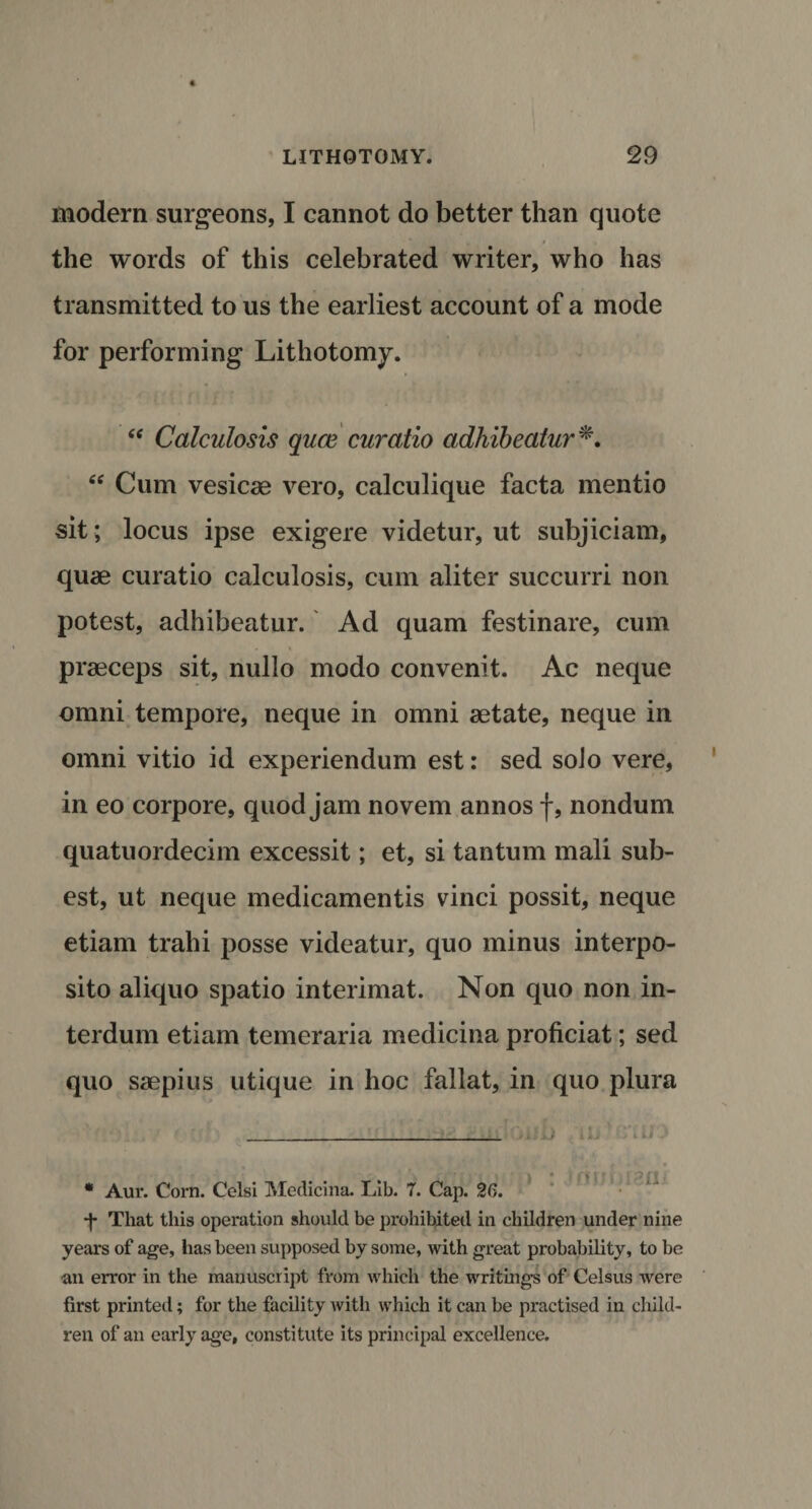 modern surgeons, I cannot do better than quote m r the words of this celebrated writer, who has transmitted to us the earliest account of a mode for performing Lithotomy. “ Calculosis quce curatio adhibeatur *. £tf Cum vesicse vero, calculique facta mentio sit; locus ipse exigere videtur, ut subjiciam, quae curatio calculosis, cum aliter succurri non potest, adhibeatur. Ad quam festinare, cum praeceps sit, nullo modo convenit. Ac neque omni tempore, neque in omni aetate, neque in omni vitio id experiendum est: sed solo vere, in eo corpore, quod jam novem annos f, nondum quatuordecim excessit; et, si tantum mali sub- est, ut neque medicamentis vinci possit, neque etiam trahi posse videatur, quo minus interpo- sito aliquo spatio interimat. Non quo non in- terdum etiam temeraria medicina proficiat; sed quo saepius utique in hoc fallat, in quo plura IL C'tU * Aur. Corn. Celsi Medicina. Lib. 7. Cap. 26. *J- That this operation should be prohibited in children under nine years of age, has been supposed by some, with great probability, to be •an error in the manuscript from which the writings of Celsus were first printed; for the facility with which it can be practised in child¬ ren of an early age, constitute its principal excellence.