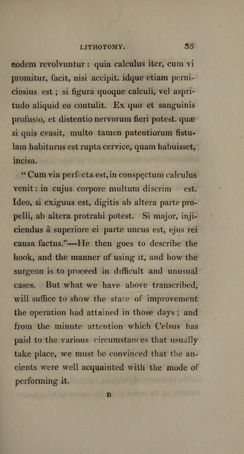 eodem revolvuntur : quia calculus iter, cum vi promitur, facit, nisi accipit. idque etiam perni- ciosius est; si figura quoque calculi, vel aspri- tudo aliquid eo contulit. Ex quo et sanguinis profusio, et distentio nervorum fieri potest, quae si quis evasit, multo tamen patentiorum fistu- lam habiturus est rupta cervice, quam habuisset, incisa. “ Cum via perfecta est,in conspectum calculus venit: in cujus corpore multum discrim est. Ideo, si exiguus est, digitis ab altera parte pro- pelli, ab altera protrahi potest. Si major, inji- ciendus a superiore ei parte uncus est, ejus rei causa factus,”—He then goes to describe the hook, and the manner of using it, and how the surgeon is to proceed in difficult and unusual cases. But what we have above transcribed, will suffice to show the state of improvement the operation had attained in those days ; and from the minute attention which Celsus has paid to the various circumstances that usually take place, we must be convinced that the an¬ cients were well acquainted with the mode of performing it. D