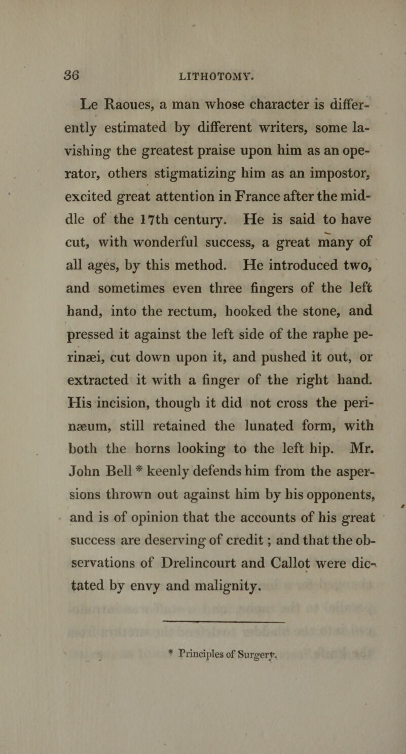 Le Raoues, a man whose character is differ¬ ently estimated by different writers, some la¬ vishing the greatest praise upon him as an ope¬ rator, others stigmatizing him as an impostor, excited great attention in France after the mid¬ dle of the 17th century. He is said to have cut, with wonderful success, a great many of all ages, by this method. He introduced two, and sometimes even three fingers of the left hand, into the rectum, hooked the stone, and pressed it against the left side of the raphe pe- rinaei, cut down upon it, and pushed it out, or extracted it with a finger of the right hand. His incision, though it did not cross the peri- naeum, still retained the lunated form, with both the horns looking to the left hip. Mr. John Bell * keenly defends him from the asper¬ sions thrown out against him by his opponents, and is of opinion that the accounts of his great success are deserving of credit; and that the ob¬ servations of Drelincourt and Callot were dk&gt; % tated by envy and malignity. * Principles of Surgery.