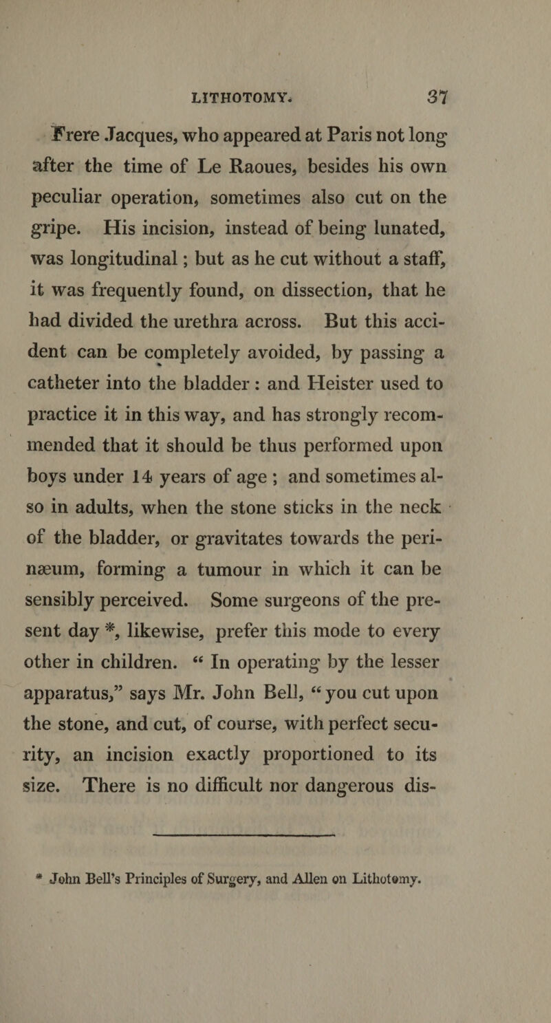 Frere Jacques, who appeared at Paris not long after the time of Le Raoues, besides his own peculiar operation, sometimes also cut on the gripe. His incision, instead of being lunated, was longitudinal; but as he cut without a staff, it was frequently found, on dissection, that he had divided the urethra across. But this acci¬ dent can be completely avoided, by passing a catheter into the bladder: and Heister used to practice it in this way, and has strongly recom¬ mended that it should be thus performed upon boys under 14 years of age ; and sometimes al¬ so in adults, when the stone sticks in the neck of the bladder, or gravitates towards the peri- naeum, forming a tumour in which it can be sensibly perceived. Some surgeons of the pre¬ sent day *, likewise, prefer this mode to every other in children. “ In operating by the lesser apparatus,” says Mr. John Bell, “ you cut upon the stone, and cut, of course, with perfect secu¬ rity, an incision exactly proportioned to its size. There is no difficult nor dangerous dis- * John Bell’s Principles of Surgery, and Allen on Lithotomy.