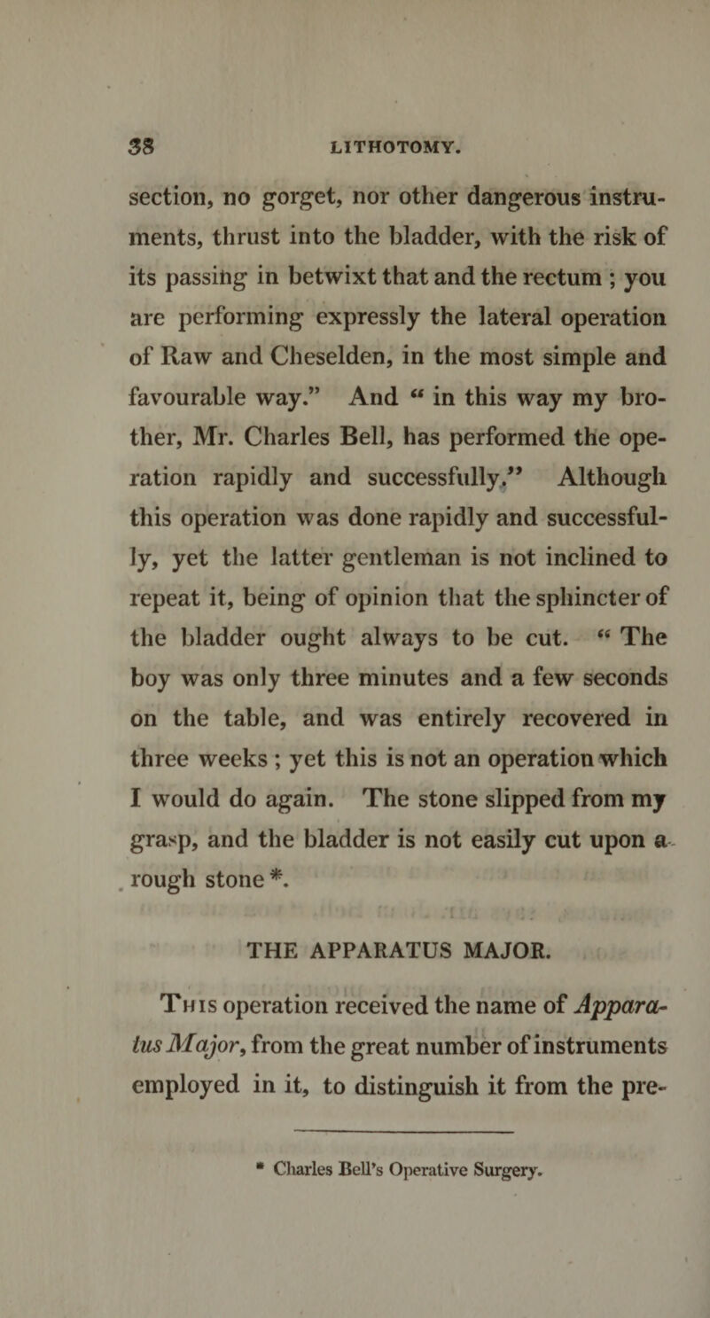 section, no gorget, nor other dangerous instru¬ ments, thrust into the bladder, with the risk of its passing in betwixt that and the rectum ; you are performing expressly the lateral operation of Raw and Cheselden, in the most simple and favourable way.” And “ in this way my bro¬ ther, Mr. Charles Bell, has performed the ope¬ ration rapidly and successfullyAlthough this operation was done rapidly and successful- ly, yet the latter gentleman is not inclined to repeat it, being of opinion that the sphincter of the bladder ought always to be cut. “ The boy was only three minutes and a few seconds on the table, and was entirely recovered in three weeks ; yet this is not an operation which I would do again. The stone slipped from my grasp, and the bladder is not easily cut upon a rough stone*. THE APPARATUS MAJOR. This operation received the name of Appara¬ tus Major, from the great number of instruments employed in it, to distinguish it from the pre- * Charles Bell’s Operative Surgery.