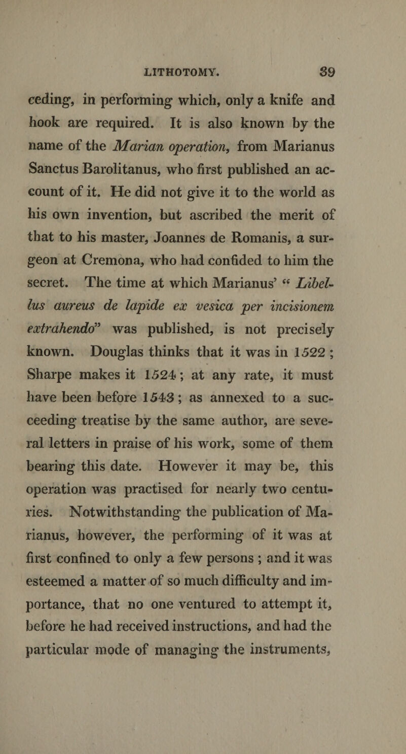 ceding, in performing which, only a knife and hook are required. It is also known by the name of the Marian operation, from Marianus Sanctus Barolitanus, who first published an ac¬ count of it. He did not give it to the world as his own invention, but ascribed the merit of that to his master, Joannes de Romanis, a sur¬ geon at Cremona, who had confided to him the secret. The time at which Marianus’ “ Libel- lus aureus de lapide ex vesica per incisionem extrahendo” was published, is not precisely known. Douglas thinks that it was in 1522 ; Sharpe makes it 1524; at any rate, it must have been before 1543; as annexed to a suc¬ ceeding treatise by the same author, are seve¬ ral letters in praise of his work, some of them bearing this date. However it may be, this operation was practised for nearly two centu¬ ries. Notwithstanding the publication of Ma¬ rianus, however, the performing of it was at first confined to only a few persons ; and it was esteemed a matter of so much difficulty and im¬ portance, that no one ventured to attempt it, before he had received instructions, and had the particular mode of managing the instruments,