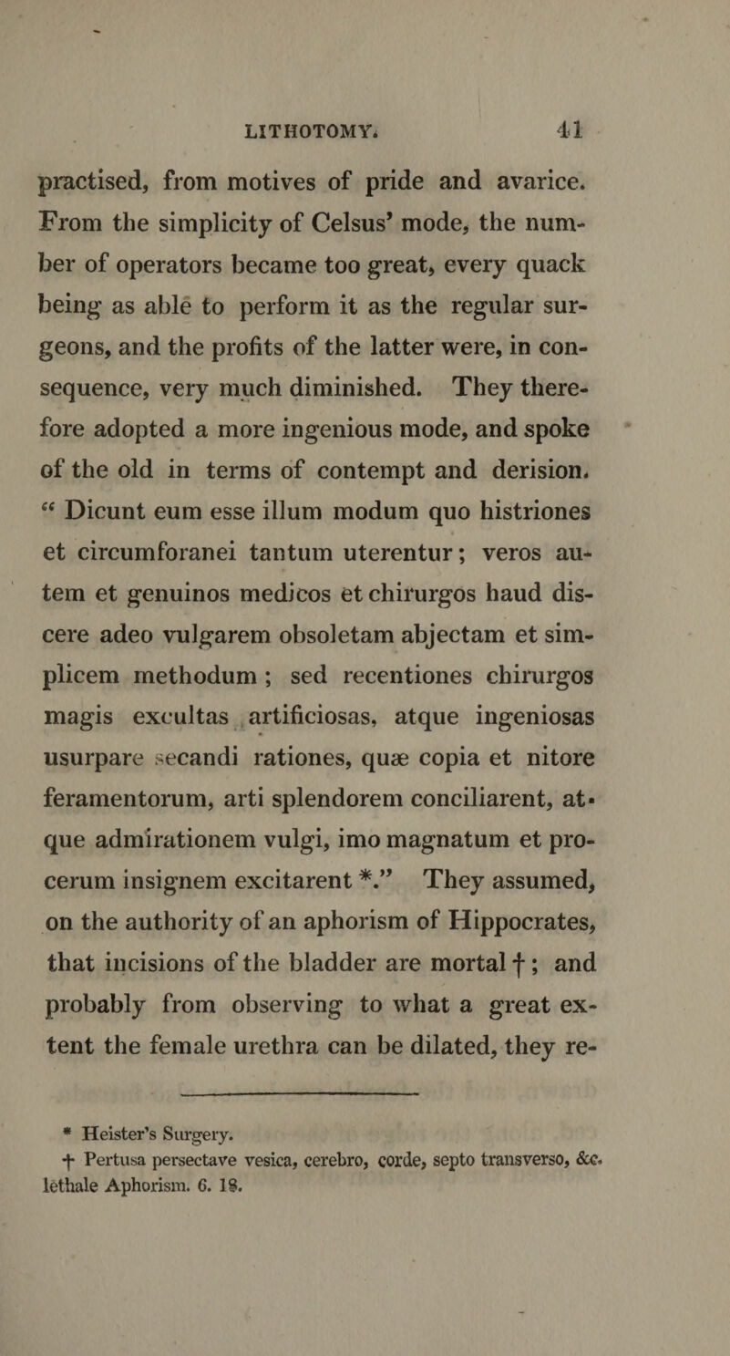 practised, from motives of pride and avarice. From the simplicity of Celsus’ mode, the num¬ ber of operators became too great, every quack being as able to perform it as the regular sur¬ geons, and the profits of the latter were, in con¬ sequence, very much diminished. They there¬ fore adopted a more ingenious mode, and spoke of the old in terms of contempt and derision. “ Dicunt eum esse ilium modum quo histriones • i et circumforanei tantum uterentur; veros au- tem et genuinos medicos et chirurgos haud dis- cere adeo vulgarem obsoletam abjectam et sim- plicem methodum ; sed recentiones chirurgos magis excultas artificiosas, atque ingeniosas usurpare secandi rationes, quae copia et nitore feramentorum, arti splendorem conciliarent, at¬ que admirationem vulgi, imo magnatum et pro- cerum insignem excitarent They assumed, on the authority of an aphorism of Hippocrates, that incisions of the bladder are mortal f; and probably from observing to what a great ex¬ tent the female urethra can be dilated, they re- * Heister’s Surgery. •f- Pertusa persectave vesica, cerebro, corde, septo transverso, &amp;c- lethale Aphorism. G. IS.