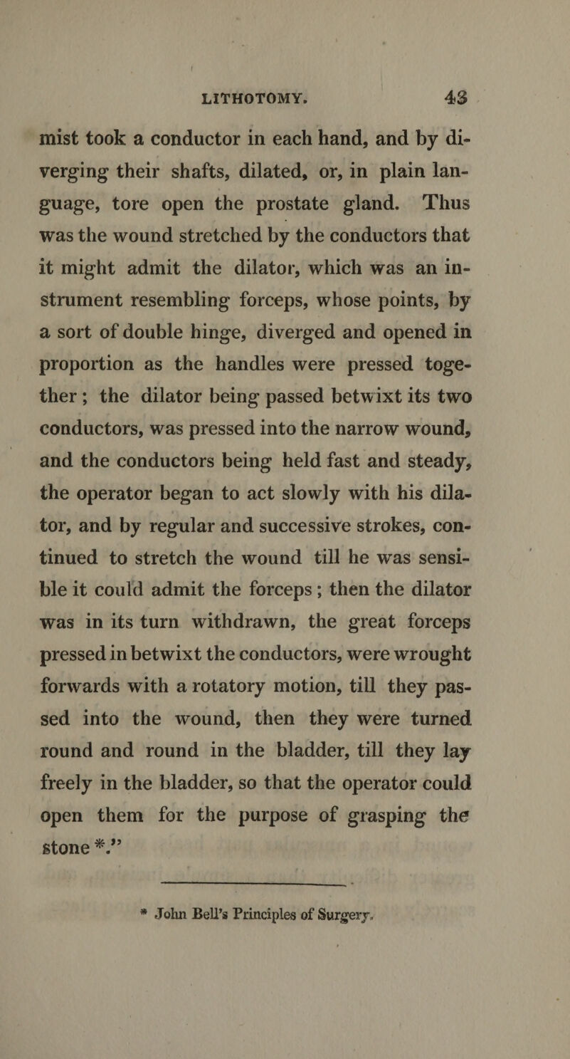 f LITHOTOMY. 43 mist took a conductor in each hand, and by di¬ verging their shafts, dilated, or, in plain lan¬ guage, tore open the prostate gland. Thus was the wound stretched by the conductors that it might admit the dilator, which was an in¬ strument resembling forceps, whose points, by a sort of double hinge, diverged and opened in proportion as the handles were pressed toge¬ ther ; the dilator being passed betwixt its two conductors, was pressed into the narrow wound, and the conductors being held fast and steady, the operator began to act slowly with his dila¬ tor, and by regular and successive strokes, con¬ tinued to stretch the wound till he was sensi¬ ble it could admit the forceps; then the dilator was in its turn withdrawn, the great forceps pressed in betwixt the conductors, were wrought forwards with a rotatory motion, till they pas¬ sed into the wound, then they were turned round and round in the bladder, till they lay freely in the bladder, so that the operator could open them for the purpose of grasping the stone * John Bell’s Principles of Surgery,