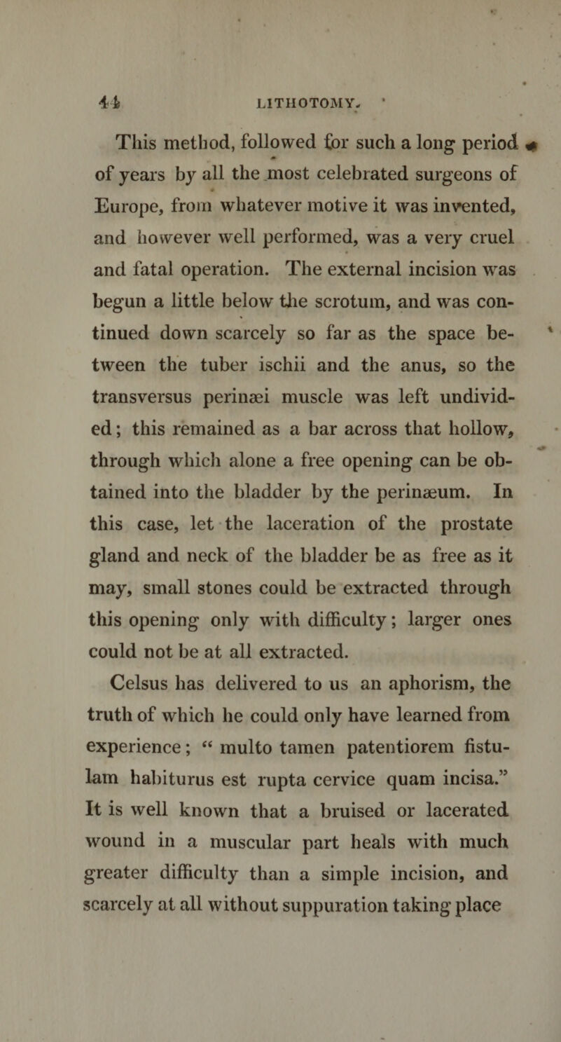 This method, followed for such a long period » of years by all the .most celebrated surgeons of * Europe, from whatever motive it was invented, and however well performed, was a very cruel and fatal operation. The external incision was begun a little below the scrotum, and was con¬ tinued down scarcely so far as the space be¬ tween the tuber ischii and the anus, so the transversus perinaei muscle was left undivid¬ ed ; this remained as a bar across that hollow, through which alone a free opening can be ob¬ tained into the bladder by the perinaeum. In this case, let the laceration of the prostate gland and neck of the bladder be as free as it may, small stones could be extracted through this opening only with difficulty; larger ones could not be at all extracted. Celsus has delivered to us an aphorism, the truth of which he could only have learned from experience; “ multo tamen patentiorem fistu- lam habiturus est rupta cervice quam incisa.” It is well known that a bruised or lacerated wound in a muscular part heals with much greater difficulty than a simple incision, and scarcely at all without suppuration taking place