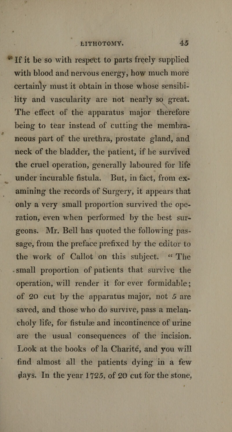 ** If it be so with respect to parts freely supplied with blood and nervous energy, how much more certainly must it obtain in those whose sensibi¬ lity and vascularity are not nearly so great. The effect of the apparatus major therefore being to tear instead of cutting the membra¬ neous part of the urethra, prostate gland, and neck of the bladder, the patient, if he survived the cruel operation, generally laboured for life under incurable fistula. But, in fact, from ex- amining the records of Surgery, it appears that only a very small proportion survived the ope¬ ration, even when performed by the best sur¬ geons. Mr. Bell has quoted the following pas¬ sage, from the preface prefixed by the editor to the work of Callot on this subject. “ The • small proportion of patients that survive the operation, will render it for ever formidable; of 20 cut by the apparatus major, not 5 are saved, and those who do survive, pass a melan¬ choly life, for fistulae and incontinence of urine are the usual consequences of the incision. Look at the books of la Charite, and you will find almost all the patients dying in a few flays. In the year 1725, of 20 cut for the stone.