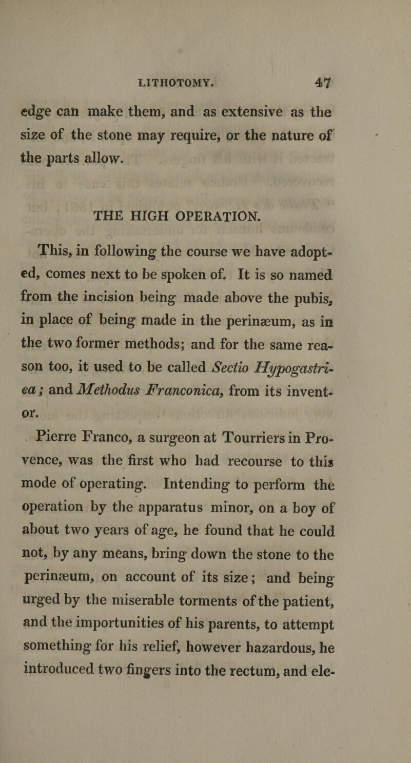 LITHOTOMY. 4&lt;7 edge can make them, and as extensive as the size of the stone may require, or the nature of the parts allow. THE HIGH OPERATION. * This, in following the course we have adopt¬ ed, comes next to be spoken of. It is so named from the incision being made above the pubis, in place of being made in the perinaeum, as in the two former methods; and for the same rea¬ son too, it used to be called Sectio Hypogastric ea; and JMethodus Franconica, from its invent¬ or. Pierre Franco, a surgeon at Tourriers in Pro¬ vence, was the first who had recourse to this mode of operating. Intending to perform the operation by the apparatus minor, on a boy of about two years of age, he found that he could not, by any means, bring down the stone to the perinaeum, on account of its size; and being urged by the miserable torments of the patient, and the importunities of his parents, to attempt something for his relief, however hazardous, he introduced two fingers into the rectum, and ele-