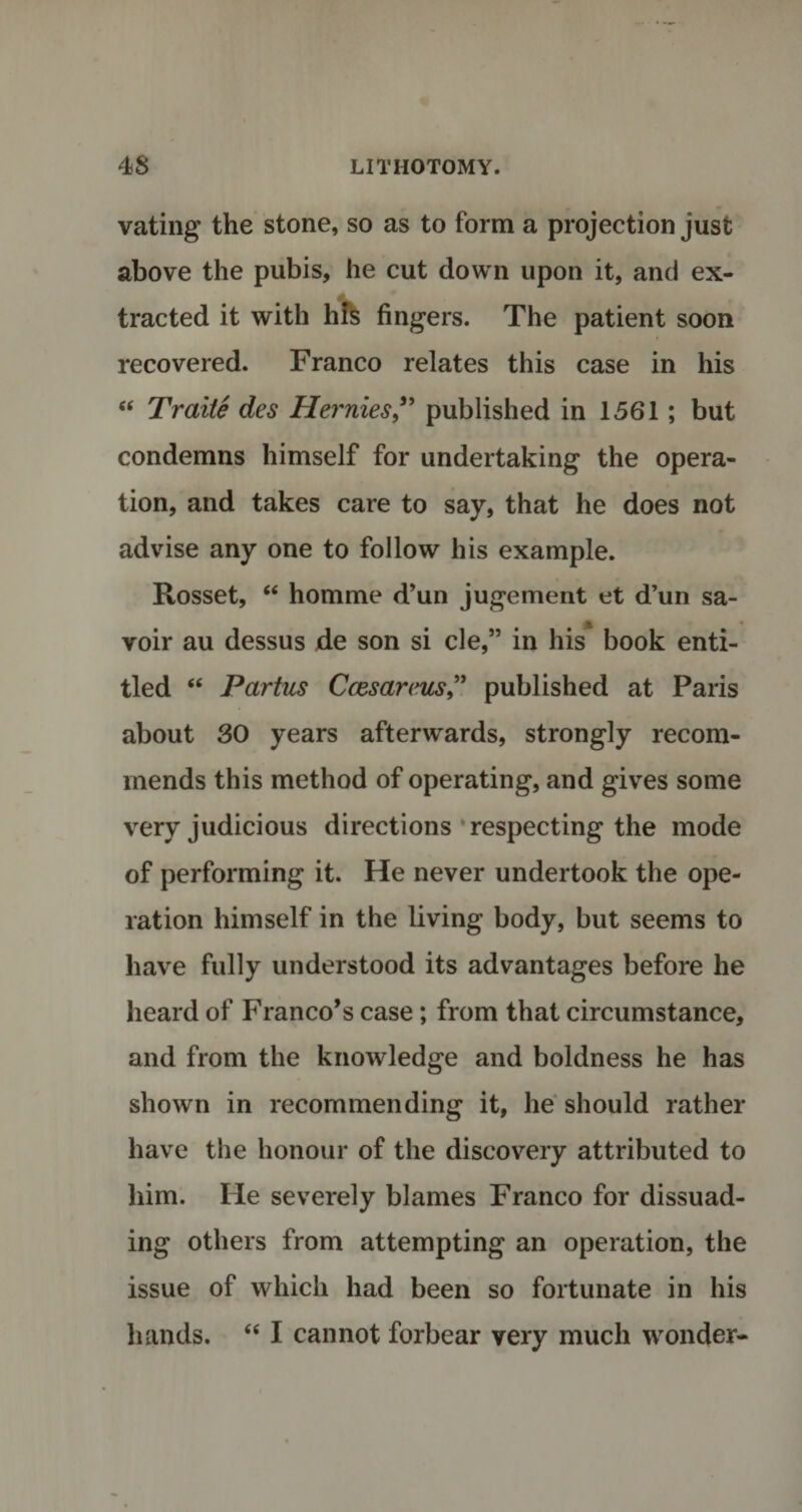 vating the stone, so as to form a projection just above the pubis, he cut down upon it, and ex¬ tracted it with his fingers. The patient soon recovered. Franco relates this case in his “ Traite des Herniespublished in 1561; but condemns himself for undertaking the opera¬ tion, and takes care to say, that he does not advise any one to follow his example. Rosset, “ homme d’un jugement et d’un sa- voir au dessus de son si cle,” in his book enti¬ tled “ Partus Ccesarcuspublished at Paris about 30 years afterwards, strongly recom¬ mends this method of operating, and gives some very judicious directions respecting the mode of performing it. He never undertook the ope¬ ration himself in the living body, but seems to have fully understood its advantages before he heard of Franco’s case; from that circumstance, and from the knowledge and boldness he has shown in recommending it, he should rather have the honour of the discovery attributed to him. He severely blames Franco for dissuad¬ ing others from attempting an operation, the issue of which had been so fortunate in his hands. “ I cannot forbear very much wonder-