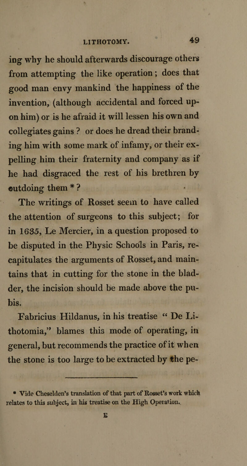 t * ing why he should afterwards discourage others from attempting the like operation; does that good man envy mankind the happiness of the invention, (although accidental and forced up¬ on him) or is he afraid it will lessen his own and collegiates gains ? or does he dread their brand- * t ing him with some mark of infamy, or their ex¬ pelling him their fraternity and company as if he had disgraced the rest of his brethren by outdoing them * ? The writings of Rosset seem to have called the attention of surgeons to this subject; for in 1635, Le Mercier, in a question proposed to be disputed in the Physic Schools in Paris, re¬ capitulates the arguments of Rosset, and main¬ tains that in cutting for the stone in the blad¬ der, the incision should be made above the pu¬ bis. Fabricius Hildanus, in his treatise “ De Li- thotomia,” blames this mode of operating, in general, but recommends the practice of it when the stone is too large to be extracted by the pe- • Vide Cheselden’s translation of that part of Rosset’s work which relates to this subject, in his treatise on the High Operation.. E