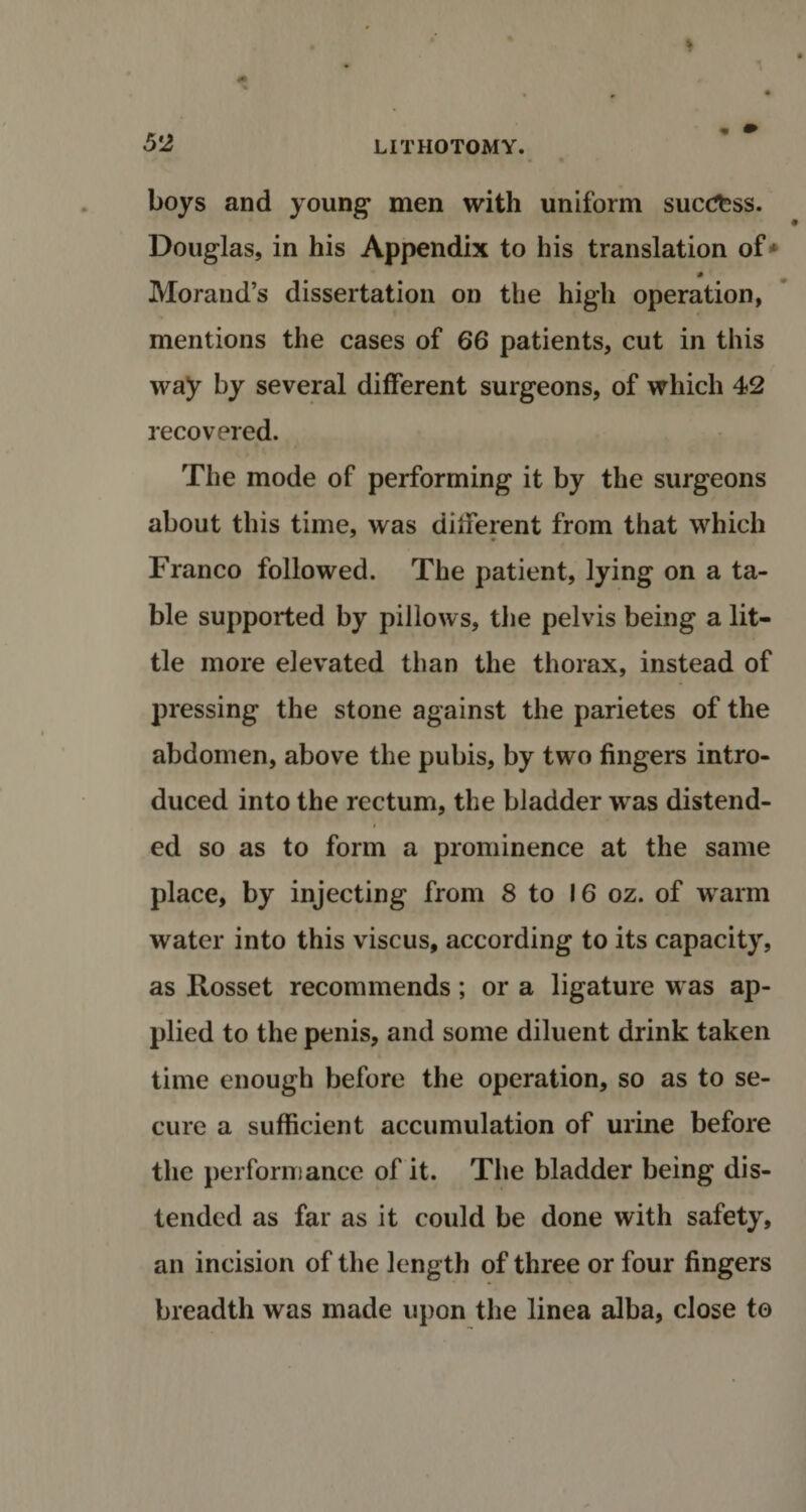 boys and young* men with uniform success. Douglas, in his Appendix to his translation of* # Morand’s dissertation on the high operation, mentions the cases of 66 patients, cut in this way by several different surgeons, of which 42 recovered. The mode of performing it by the surgeons about this time, was different from that which Franco followed. The patient, lying on a ta¬ ble supported by pillows, the pelvis being a lit¬ tle more elevated than the thorax, instead of pressing the stone against the parietes of the abdomen, above the pubis, by two fingers intro¬ duced into the rectum, the bladder was distend- i ed so as to form a prominence at the same place, by injecting from 8 to 16 oz. of warm water into this viscus, according to its capacity, as Rosset recommends; or a ligature was ap¬ plied to the penis, and some diluent drink taken time enough before the operation, so as to se¬ cure a sufficient accumulation of urine before the performance of it. The bladder being dis¬ tended as far as it could be done with safety, an incision of the length of three or four fingers breadth was made upon the linea alba, close to