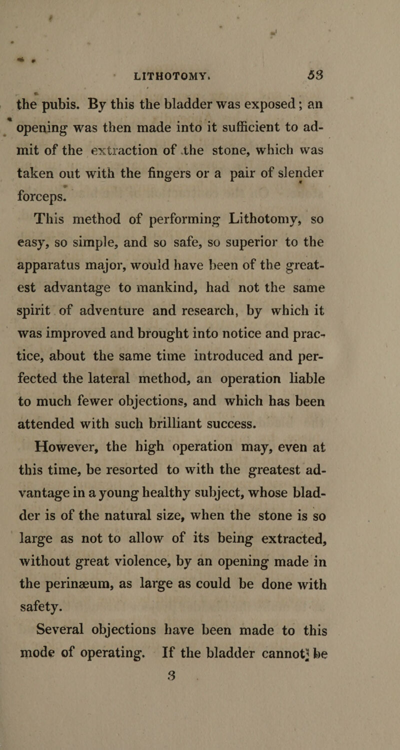 » r LITHOTOMY. 53 i • * m the pubis. By this the bladder was exposed; ail opening was then made into it sufficient to ad¬ mit of the extraction of the stone, which was taken out with the fingers or a pair of slender ♦ forceps. This method of performing Lithotomy, so easy, so simple, and so safe, so superior to the apparatus major, would have been of the great¬ est advantage to mankind, had not the same spirit of adventure and research, by which it was improved and brought into notice and prac-* tice, about the same time introduced and per¬ fected the lateral method, an operation liable to much fewer objections, and which has been attended with such brilliant success. However, the high operation may, even at this time, be resorted to with the greatest ad¬ vantage in a young healthy subject, whose blad¬ der is of the natural size, when the stone is so large as not to allow of its being extracted, without great violence, by an opening made in the perinaeum, as large as could be done with safety. Several objections have been made to this mode of operating. If the bladder cannot* be 3