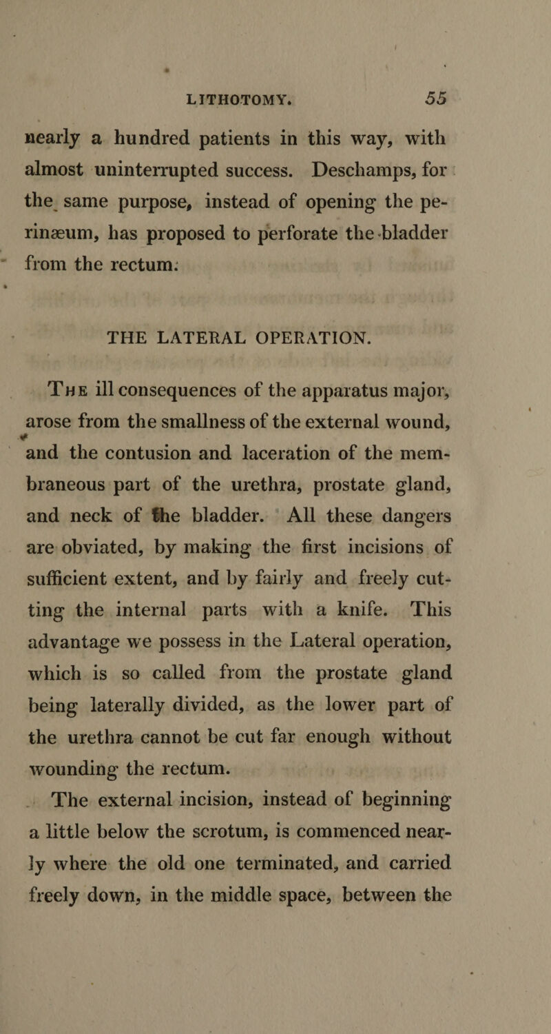 I LITHOTOMY* 55 nearly a hundred patients in this way, with almost uninterrupted success. Deschamps, for the same purpose, instead of opening the pe- rinaeum, has proposed to perforate the bladder from the rectum. THE LATERAL OPERATION. The ill consequences of the apparatus major, arose from the smallness of the external wound, ¥ and the contusion and laceration of the mem¬ braneous part of the urethra, prostate gland, and neck of the bladder. All these dangers are obviated, by making the first incisions of sufficient extent, and by fairly and freely cut¬ ting the internal parts with a knife. This advantage we possess in the Lateral operation, which is so called from the prostate gland being laterally divided, as the lower part of the urethra cannot be cut far enough without wounding the rectum. The external incision, instead of beginning a little below the scrotum, is commenced near¬ ly where the old one terminated, and carried freely down, in the middle space, between the