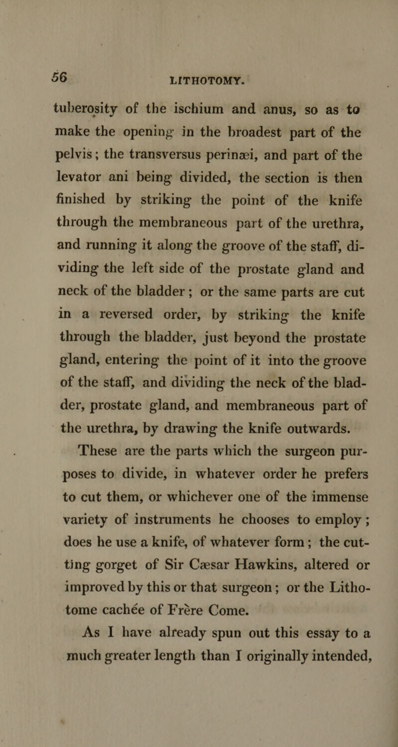 tuberosity of the ischium and anus, so as to make the opening in the broadest part of the pelvis; the transversus perinaei, and part of the levator ani being divided, the section is then finished by striking the point of the knife through the membraneous part of the urethra, and running it along the groove of the staff, di¬ viding the left side of the prostate gland and neck of the bladder; or the same parts are cut in a reversed order, by striking the knife through the bladder, just beyond the prostate gland, entering the point of it into the groove of the staff, and dividing the neck of the blad¬ der, prostate gland, and membraneous part of the urethra, by drawing the knife outwards. These are the parts which the surgeon pur¬ poses to divide, in whatever order he prefers to cut them, or whichever one of the immense variety of instruments he chooses to employ; does he use a knife, of whatever form; the cut¬ ting gorget of Sir Caesar Hawkins, altered or improved by this or that surgeon; or the Litho- tome cachee of Frere Come. As I have already spun out this essay to a much greater length than I originally intended,