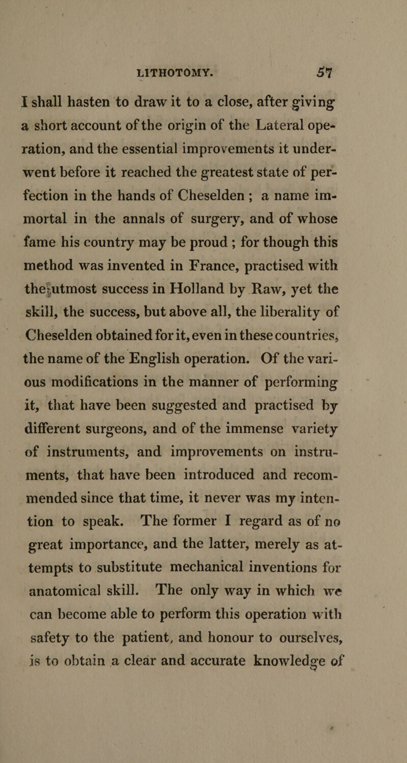 I shall hasten to draw it to a close, after giving a short account of the origin of the Lateral ope¬ ration, and the essential improvements it under¬ went before it reached the greatest state of per¬ fection in the hands of Cheselden ; a name im¬ mortal in the annals of surgery, and of whose fame his country may be proud ; for though this method was invented in France, practised with thejutmost success in Holland by Raw, yet the skill, the success, but above all, the liberality of Cheselden obtained for it, even in these countries, the name of the English operation. Of the vari¬ ous modifications in the manner of performing it, that have been suggested and practised by different surgeons, and of the immense variety of instruments, and improvements on instru¬ ments, that have been introduced and recom¬ mended since that time, it never was my inten¬ tion to speak. The former I regard as of no great importance, and the latter, merely as at¬ tempts to substitute mechanical inventions for anatomical skill. The only way in which we can become able to perform this operation with safety to the patient, and honour to ourselves, is to obtain a clear and accurate knowledge of