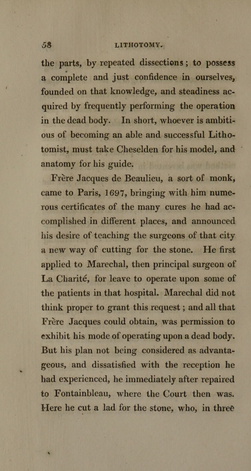 the parts, by repeated dissections; to possess a complete and just confidence in ourselves* founded on that knowledge, and steadiness ac¬ quired by frequently performing the operation in the dead body. In short, whoever is ambiti¬ ous of becoming an able and successful Litho- tomist, must take Cheselden for his model, and anatomy for his guide. Frere Jacques de Beaulieu, a sort of monk, came to Paris, 1697, bringing with him nume¬ rous certificates of the many cures he had ac¬ complished in different places, and announced his desire of teaching the surgeons of that city a new way of cutting for the stone. He first applied to Marechal, then principal surgeon of La Charite, for leave to operate upon some of the patients in that hospital. Marechal did not think proper to grant this request; and all that Frere Jacques could obtain, was permission to exhibit his mode of operating upon a dead body. But his plan not being considered as advanta¬ geous, and dissatisfied with the reception he had experienced, he immediately after repaired to Fontainbleau, where the Court then was. Here he cut a lad for the stone, who, in thre£