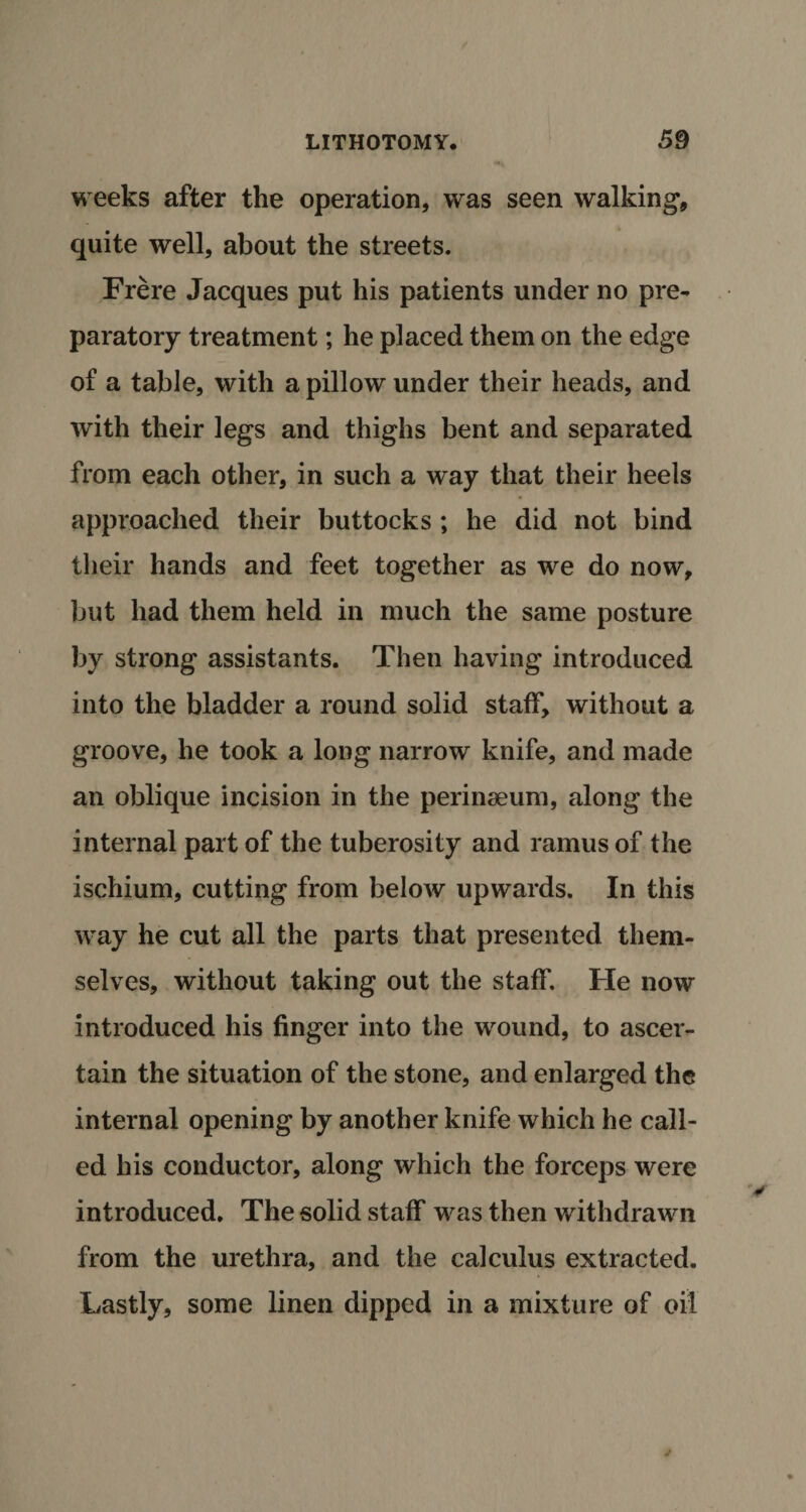 weeks after the operation, was seen walking, quite well, about the streets. Frere Jacques put his patients under no pre¬ paratory treatment; he placed them on the edge of a table, with a pillow under their heads, and with their legs and thighs bent and separated from each other, in such a way that their heels approached their buttocks ; he did not bind their hands and feet together as we do now, but had them held in much the same posture by strong assistants. Then having introduced into the bladder a round solid staff, without a groove, he took a long narrow knife, and made an oblique incision in the perinseum, along the internal part of the tuberosity and ramus of the ischium, cutting from below upwards. In this way he cut all the parts that presented them¬ selves, without taking out the staff. He now introduced his finger into the wound, to ascer¬ tain the situation of the stone, and enlarged the internal opening by another knife which he call¬ ed his conductor, along which the forceps were introduced. The solid staff was then withdrawn from the urethra, and the calculus extracted. Lastly, some linen dipped in a mixture of oil