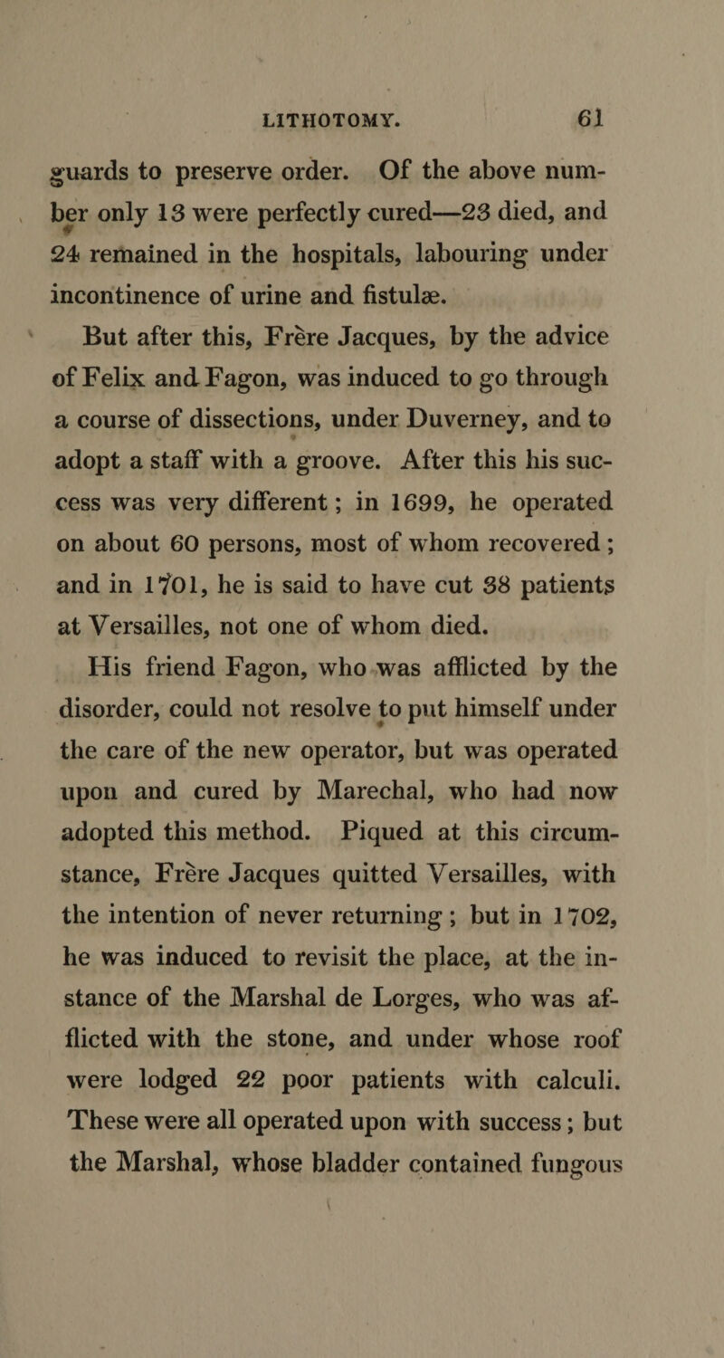 guards to preserve order. Of the above num¬ ber only 13 were perfectly cured—23 died, and 24 remained in the hospitals, labouring under incontinence of urine and fistulse. But after this, Frere Jacques, by the advice of Felix andFagon, was induced to go through a course of dissections, under Duverney, and to adopt a staff with a groove. After this his suc¬ cess was very different; in 1699, he operated on about 60 persons, most of whom recovered; and in 1?01, he is said to have cut 38 patients at Versailles, not one of whom died. His friend Fagon, who was afflicted by the disorder, could not resolve to put himself under the care of the new operator, but was operated upon and cured by Marechal, who had now adopted this method. Piqued at this circum¬ stance, Frere Jacques quitted Versailles, with the intention of never returning ; but in 1702, he was induced to revisit the place, at the in¬ stance of the Marshal de Lorges, who was af¬ flicted with the stone, and under whose roof were lodged 22 poor patients with calculi. These were all operated upon with success; but the Marshal, whose bladder contained fungous