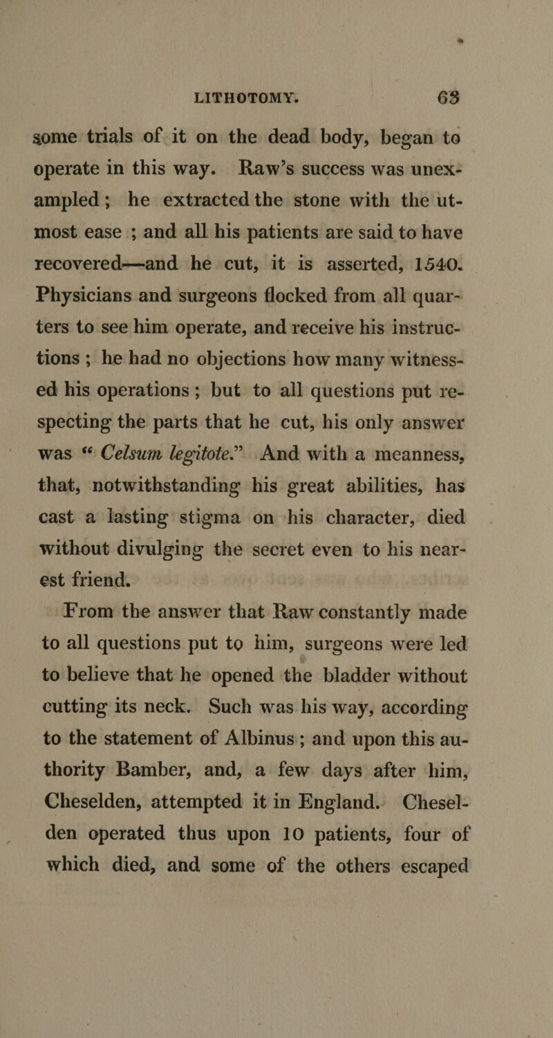 some trials of it on the dead body, began to operate in this way. Raw’s success was unex¬ ampled ; he extracted the stone with the ut¬ most ease ; and all his patients are said to have recovered—and he cut, it is asserted, 1540. Physicians and surgeons flocked from all quar¬ ters to see him operate, and receive his instruc¬ tions ; he had no objections how many witness¬ ed his operations; but to all questions put re¬ specting the parts that he cut, his only answer was “ Celsum legitoteAnd with a meanness, that, notwithstanding his great abilities, has cast a lasting stigma on his character, died without divulging the secret even to his near¬ est friend. From the answer that Raw constantly made to all questions put to him, surgeons were led to believe that he opened the bladder without cutting its neck. Such was his way, according to the statement of Albinus ; and upon this au¬ thority Bamber, and, a few days after him, Cheselden, attempted it in England. Chesel- den operated thus upon 10 patients, four of which died, and some of the others escaped