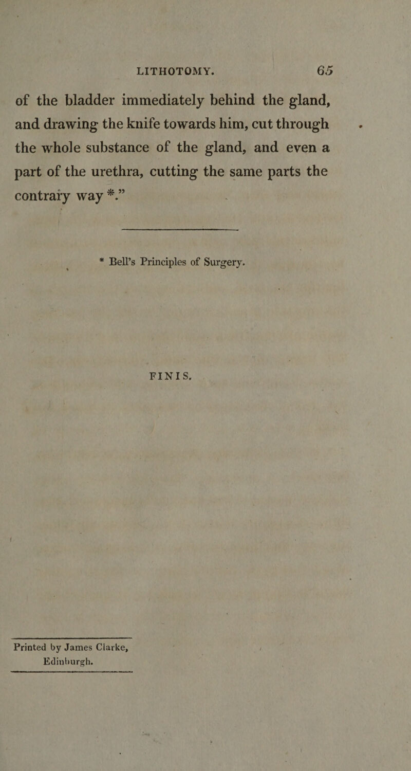 of the bladder immediately behind the gland, and drawing the knife towards him, cut through the whole substance of the gland, and even a part of the urethra, cutting the same parts the contrary way * Bell’s Principles of Surgery. FINIS. Printed by James Clarke, Edinburgh.