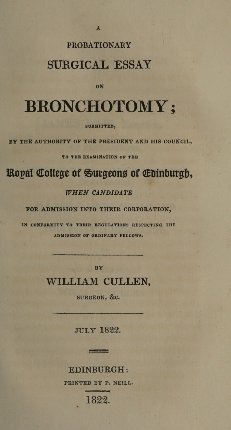 PROBATIONARY SURGICAL ESSAY ON BRONCHOTOM Y; SUBMITTED, BY THE AUTHORITY OF THE PRESIDENT AND HIS COUNCIL, TO THE EXAMINATION OF THE iRogal College of burgeons of CDinburgb, WHEN CANDIDATE FOR ADMISSION INTO THEIR CORPORATION, IN CONFORMITY TO THEIR REGULATIONS RESPECTING THE ADMISSION OF ORDINARY FELLOWS. BY WILLIAM CULLEN, SURGEON, &amp;C. JULY 1822. EDINBURGH: PRINTED BY P. NEILL. 1822