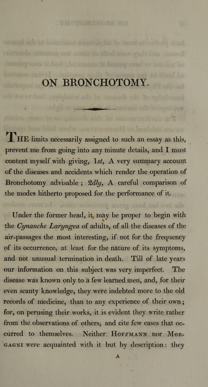 ON BRONCHOTOMY. HE limits necessarily assigned to such an essay as this, prevent me from going into any minute details, and I must content myself with giving, l&lt;s£, A very summary account of the diseases and accidents which render the operation of Bronchotomy advisable ; %dly, A careful comparison of the modes hitherto proposed for the performance of it. Under the former head, it may be proper to begin with the Cynanche Laryngea of adults, of all the diseases of the air-passages the most interesting, if not for the frequency of its occurrence, at least for the nature of its symptoms, and not unusual termination in death. Till of late years our information on this subject was very imperfect. The disease was known only to a few learned men, and, for their even scanty knowledge, they were indebted more to the old records of medicine, than to any experience of their own; for, on perusing their works, it is evident they write rather from the observations of others* and cite few cases that oc¬ curred to themselves. Neither Hoffmann nor Mor¬ gagni were acquainted with it but by description: they A