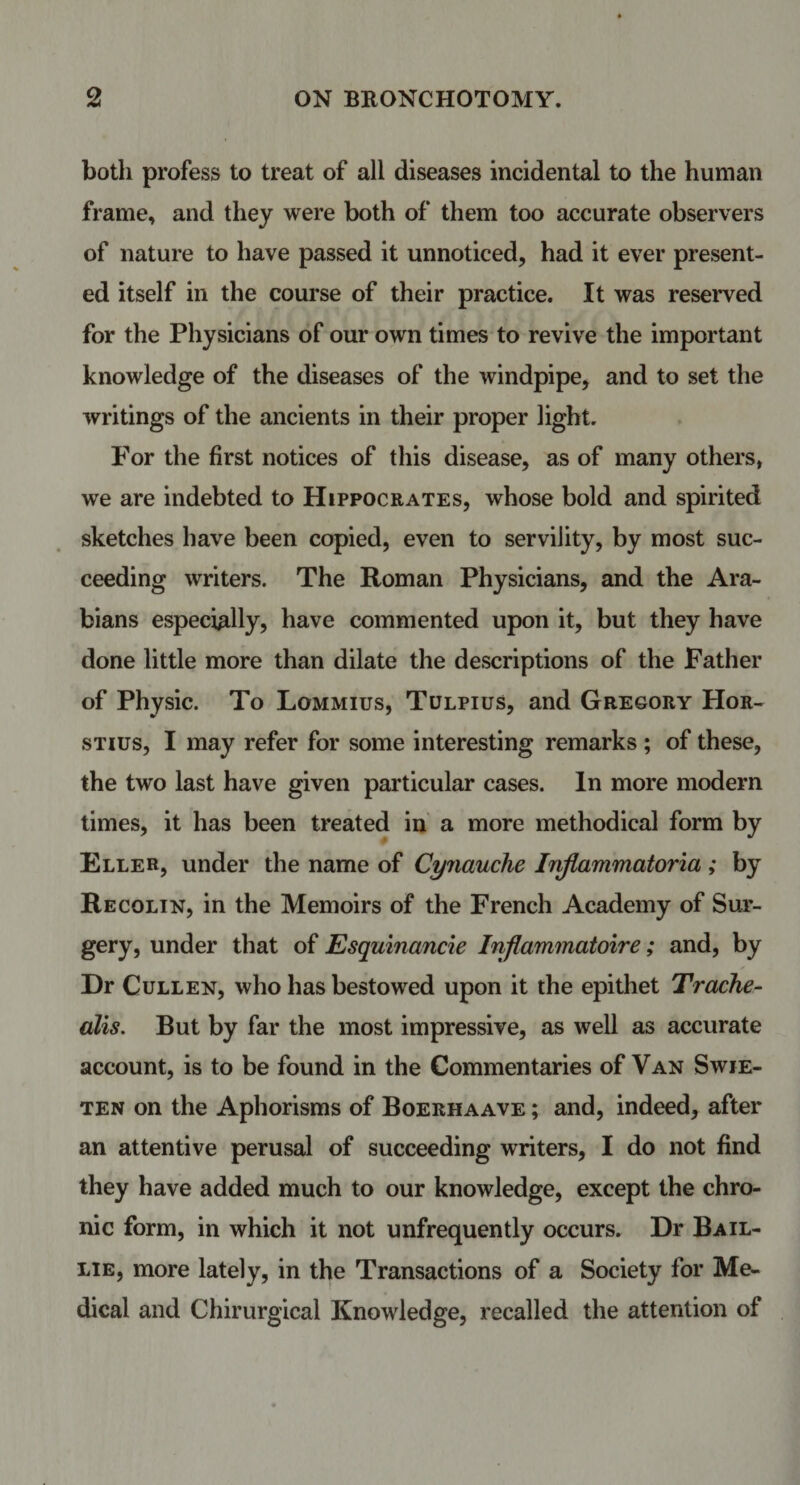 both profess to treat of all diseases incidental to the human frame, and they were both of them too accurate observers of nature to have passed it unnoticed, had it ever present¬ ed itself in the course of their practice. It was reserved for the Physicians of our own times to revive the important knowledge of the diseases of the windpipe, and to set the writings of the ancients in their proper light. For the first notices of this disease, as of many others, we are indebted to Hippocrates, whose bold and spirited sketches have been copied, even to servility, by most suc¬ ceeding writers. The Roman Physicians, and the Ara¬ bians especially, have commented upon it, but they have done little more than dilate the descriptions of the Father of Physic. To Lommius, Tulpius, and Gregory Hor- stius, I may refer for some interesting remarks ; of these, the two last have given particular cases. In more modern times, it has been treated in a more methodical form by Eller, under the name of Cynauche Inflammatoria ; by Recolin, in the Memoirs of the French Academy of Sur¬ gery, under that of Esquinancie Inflammatoire; and, by Dr Cullen, who has bestowed upon it the epithet Trache- alis. But by far the most impressive, as well as accurate account, is to be found in the Commentaries of Van Swje- ten on the Aphorisms of Boerhaave ; and, indeed, after an attentive perusal of succeeding writers, I do not find they have added much to our knowledge, except the chro¬ nic form, in which it not unfrequently occurs. Dr Bail- lie, more lately, in the Transactions of a Society for Me¬ dical and Chirurgical Knowledge, recalled the attention of