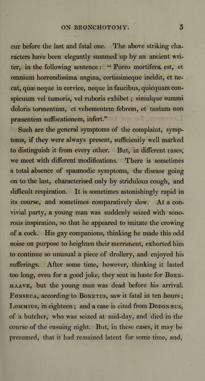 cur before the last and fatal one. The above striking cha¬ racters have been elegantly summed up by an ancient wri¬ ter, in the following sentence : “ Porro mortifera est, et omnium horrendissima angina, certissimeque incidit, et ne- cat, quae neque in cervice, neque in faucibus, quicquam con- spicuum vel tumoris, vel ruboris exhibet; simulque summi doloris tormentum, et vehementem febrem, et tantum non praesentem suffocationem, infert.” Such are the general symptoms of the complaint, symp¬ toms, if they were always present, sufficiently well marked to distinguish it from every other. But, in different cases, we meet with different modifications. There is sometimes a total absence of spasmodic symptoms, the disease going on to the last, characterised only by stridulous cough, and difficult respiration. It is sometimes astonishingly rapid in its course, and sometimes comparatively slow. At a con¬ vivial party, a young man was suddenly seized with sono¬ rous inspiration, so that he appeared to imitate the crowing of a cock. His gay companions, thinking he made this odd noise on purpose to heighten their merriment, exhorted him to continue so unusual a piece of drollery, and enjoyed his sufferings. After some time, however, thinking it lasted too long, even for a good joke, they sent in haste for Boer- haave, but the young man was dead before his arrival. Fonseca, according to Bonetus, saw it fatal in ten hours; Lommius, in eighteen; and a case is cited from Dodon^us, of a butcher, who was seized at mid-day, and died in the course of the ensuing night. But, in these cases, it may be presumed, that it had remained latent for some time, and,