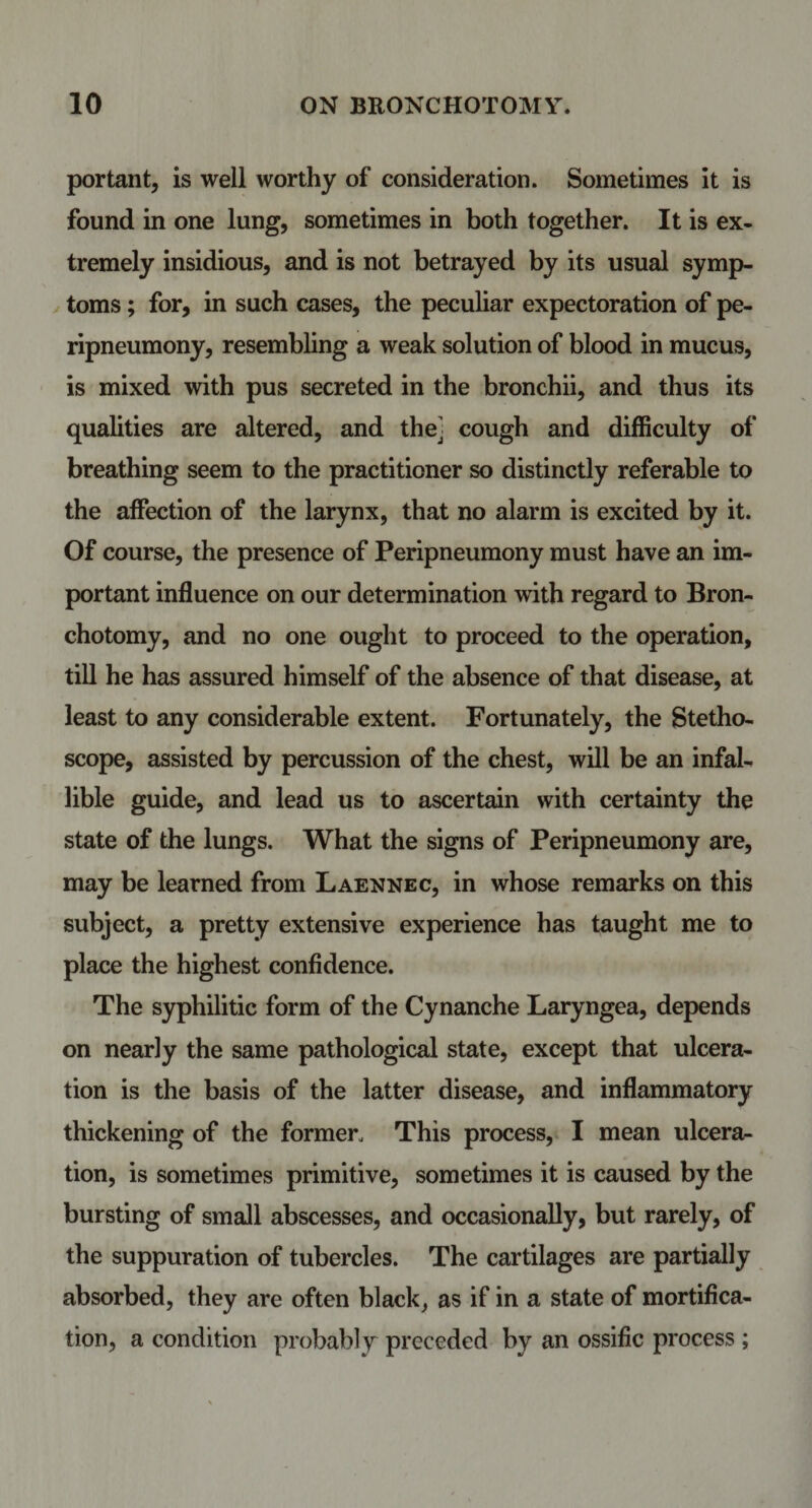 portant, is well worthy of consideration. Sometimes it is found in one lung, sometimes in both together. It is ex¬ tremely insidious, and is not betrayed by its usual symp¬ toms ; for, in such cases, the peculiar expectoration of pe- ripneumony, resembling a weak solution of blood in mucus, is mixed with pus secreted in the bronchii, and thus its qualities are altered, and thej cough and difficulty of breathing seem to the practitioner so distinctly referable to the affection of the larynx, that no alarm is excited by it. Of course, the presence of Peripneumony must have an im¬ portant influence on our determination with regard to Bron- chotomy, and no one ought to proceed to the operation, till he has assured himself of the absence of that disease, at least to any considerable extent. Fortunately, the Stetho¬ scope, assisted by percussion of the chest, will be an infal¬ lible guide, and lead us to ascertain with certainty the state of the lungs. What the signs of Peripneumony are, may be learned from Laennec, in whose remarks on this subject, a pretty extensive experience has taught me to place the highest confidence. The syphilitic form of the Cynanche Laryngea, depends on nearly the same pathological state, except that ulcera¬ tion is the basis of the latter disease, and inflammatory thickening of the former. This process, I mean ulcera¬ tion, is sometimes primitive, sometimes it is caused by the bursting of small abscesses, and occasionally, but rarely, of the suppuration of tubercles. The cartilages are partially absorbed, they are often black, as if in a state of mortifica¬ tion, a condition probably preceded by an ossific process ;