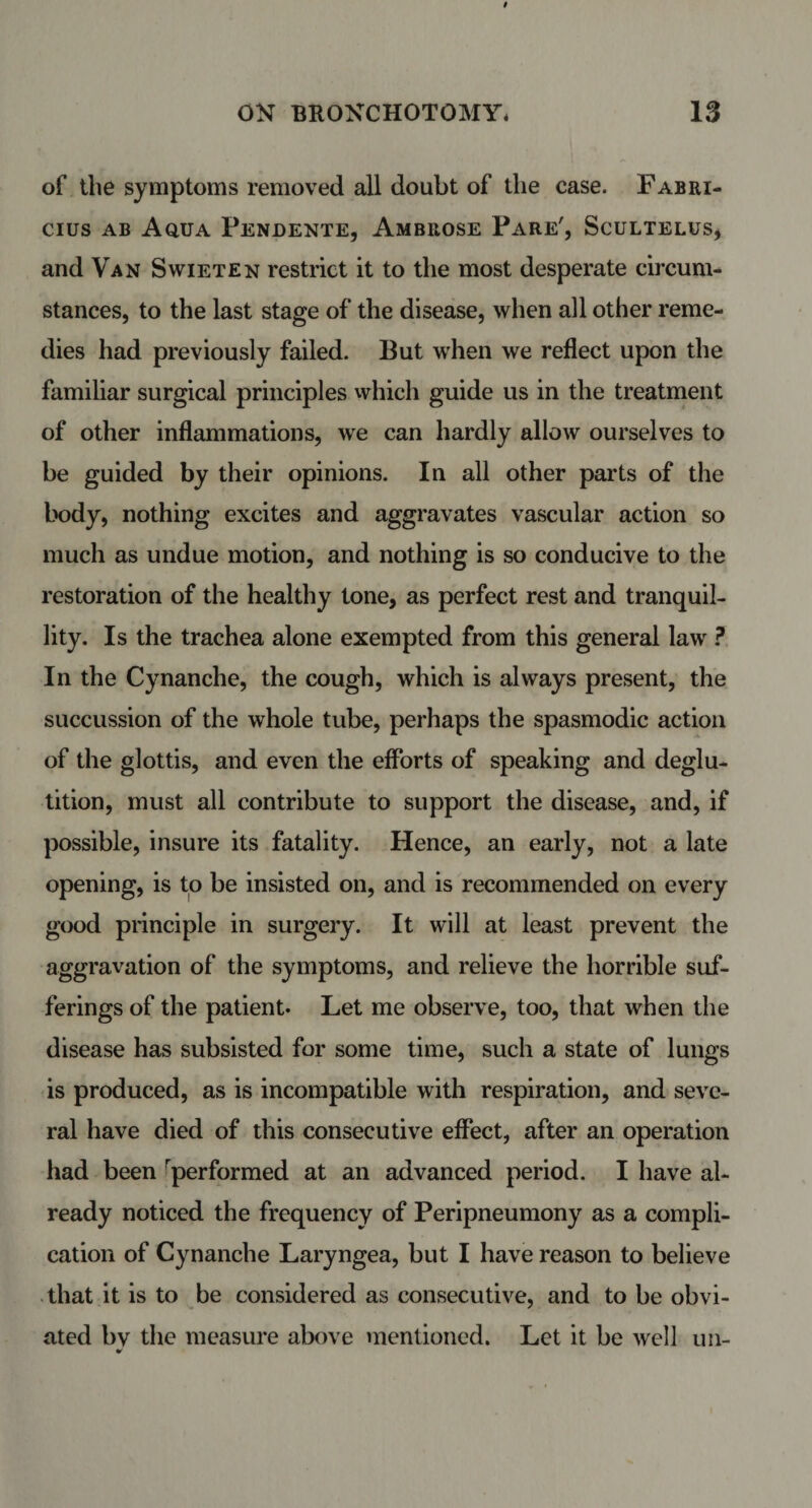 of the symptoms removed all doubt of the case. Fabri- cius ab Aqua Pendente, Ambrose Pare', Scultelus, and Van Swieten restrict it to the most desperate circum¬ stances, to the last stage of the disease, when all other reme¬ dies had previously failed. But when we reflect upon the familiar surgical principles which guide us in the treatment of other inflammations, we can hardly allow ourselves to be guided by their opinions. In all other parts of the body, nothing excites and aggravates vascular action so much as undue motion, and nothing is so conducive to the restoration of the healthy tone, as perfect rest and tranquil¬ lity. Is the trachea alone exempted from this general law ? In the Cynanche, the cough, which is always present, the succussion of the whole tube, perhaps the spasmodic action of the glottis, and even the efforts of speaking and deglu¬ tition, must all contribute to support the disease, and, if possible, insure its fatality. Hence, an early, not a late opening, is to be insisted on, and is recommended on every good principle in surgery. It will at least prevent the aggravation of the symptoms, and relieve the horrible suf¬ ferings of the patient. Let me observe, too, that when the disease has subsisted for some time, such a state of lungs is produced, as is incompatible with respiration, and seve¬ ral have died of this consecutive effect, after an operation had been performed at an advanced period. I have al¬ ready noticed the frequency of Peripneumony as a compli¬ cation of Cynanche Laryngea, but I have reason to believe that it is to be considered as consecutive, and to be obvi¬ ated bv the measure above mentioned. Let it be well un- w