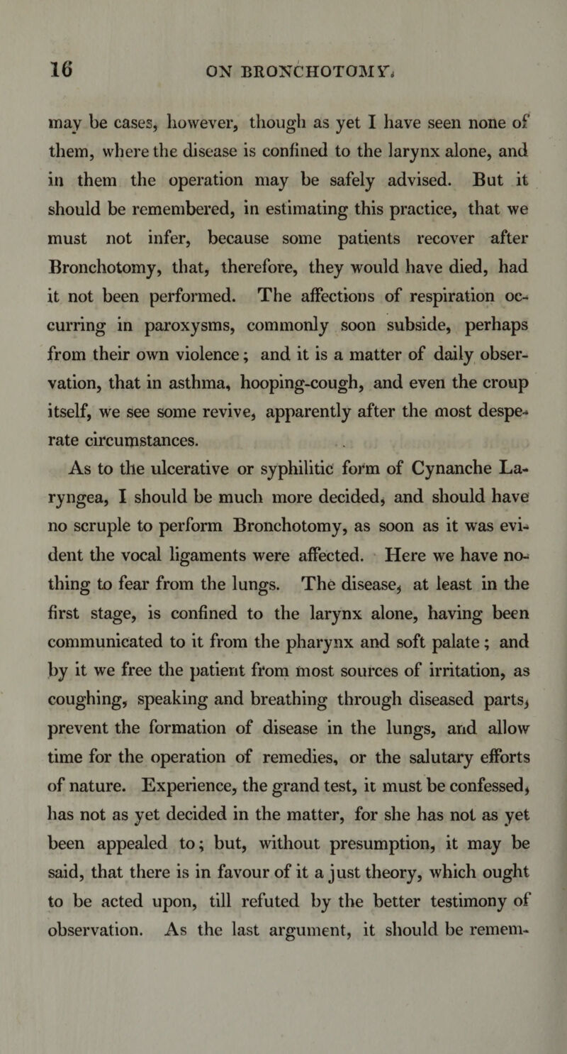 may be cases, however, though as yet I have seen none of them, where the disease is confined to the larynx alone, and in them the operation may be safely advised. But it should be remembered, in estimating this practice, that we must not infer, because some patients recover after Bronchotomy, that, therefore, they would have died, had it not been performed. The affections of respiration oc¬ curring in paroxysms, commonly soon subside, perhaps from their own violence; and it is a matter of daily obser¬ vation, that in asthma, hooping-cough, and even the croup itself, we see some revive, apparently after the most despe¬ rate circumstances. As to the ulcerative or syphilitic form of Cynanche La- ryngea, I should be much more decided, and should have no scruple to perform Bronchotomy, as soon as it was evi¬ dent the vocal ligaments were affected. Here we have no¬ thing to fear from the lungs. The disease* at least in the first stage, is confined to the larynx alone, having been communicated to it from the pharynx and soft palate; and by it we free the patient from most sources of irritation, as coughing, speaking and breathing through diseased parts* prevent the formation of disease in the lungs, and allow time for the operation of remedies, or the salutary efforts of nature. Experience, the grand test, it must be confessed* has not as yet decided in the matter, for she has not as yet been appealed to; but, without presumption, it may be said, that there is in favour of it a just theory, which ought to be acted upon, till refuted by the better testimony of observation. As the last argument, it should be remem-