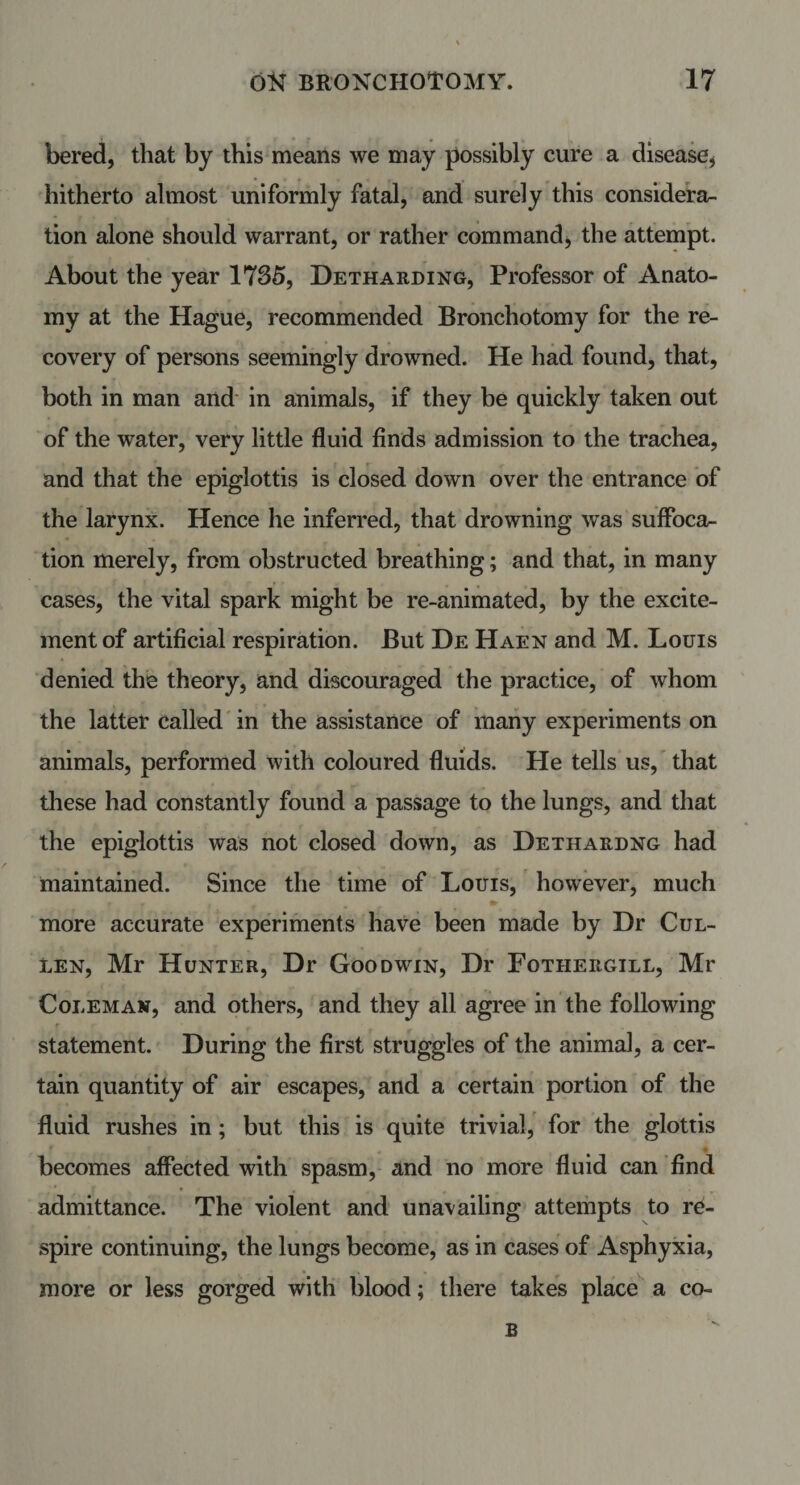 bered, that by this means we may possibly cure a disease* hitherto almost uniformly fatal, and surely this considera¬ tion alone should warrant, or rather command, the attempt. About the year 1735, Detharding, Professor of Anato¬ my at the Hague, recommended Bronchotomy for the re¬ covery of persons seemingly drowned. He had found, that, both in man and in animals, if they be quickly taken out of the water, very little fluid finds admission to the trachea, and that the epiglottis is closed down over the entrance of the larynx. Hence he inferred, that drowning was suffoca¬ tion merely, from obstructed breathing; and that, in many cases, the vital spark might be re-animated, by the excite¬ ment of artificial respiration. But De Haen and M. Louis denied the theory, and discouraged the practice, of whom the latter called in the assistance of many experiments on animals, performed with coloured fluids. He tells us, that these had constantly found a passage to the lungs, and that the epiglottis was not closed down, as Dethardng had maintained. Since the time of Louis, however, much more accurate experiments have been made by Dr Cul¬ len, Mr Hunter, Dr Goodwin, Dr Fotiieegill, Mr Coleman, and others, and they all agree in the following statement. During the first struggles of the animal, a cer¬ tain quantity of air escapes, and a certain portion of the fluid rushes in; but this is quite trivial, for the glottis becomes affected with spasm, and no more fluid can find admittance. The violent and unavailing attempts to re¬ spire continuing, the lungs become, as in cases of Asphyxia, more or less gorged with blood; there takes place a co- B