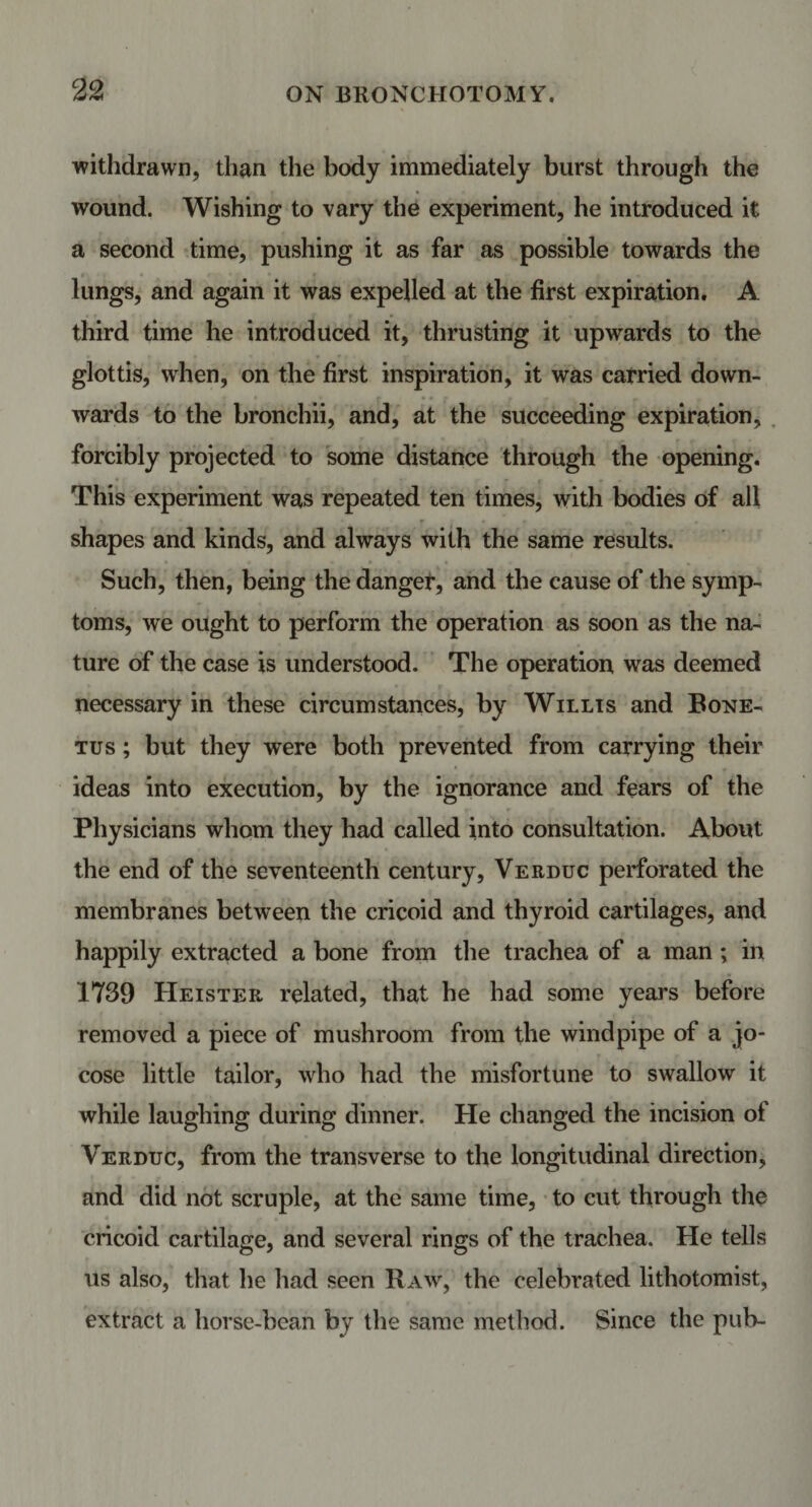 withdrawn, than the body immediately burst through the wound. Wishing to vary the experiment, he introduced it a second time, pushing it as far as possible towards the lungs, and again it was expelled at the first expiration. A third time he introduced it, thrusting it upwards to the glottis, when, on the first inspiration, it was carried down¬ wards to the bronchii, and, at the succeeding expiration, forcibly projected to some distance through the opening. This experiment was repeated ten times, with bodies of all shapes and kinds, and always with the same results. Such, then, being the danger, and the cause of the symp¬ toms, we ought to perform the operation as soon as the na¬ ture of the case is understood. The operation was deemed necessary in these circumstances, by Willis and Bone- tus ; but they were both prevented from carrying their ideas into execution, by the ignorance and fears of the Physicians whom they had called into consultation. About the end of the seventeenth century, Verduc perforated the membranes between the cricoid and thyroid cartilages, and happily extracted a bone from the trachea of a man ; in 1739 Heister related, that he had some years before removed a piece of mushroom from the windpipe of a jo¬ cose little tailor, who had the misfortune to swallow it while laughing during dinner. He changed the incision of Verduc, from the transverse to the longitudinal direction, and did not scruple, at the same time, to cut through the cricoid cartilage, and several rings of the trachea. He tells us also, that he had seen Raw, the celebrated lithotomist, extract a horse-bean by the same method. Since the pub-